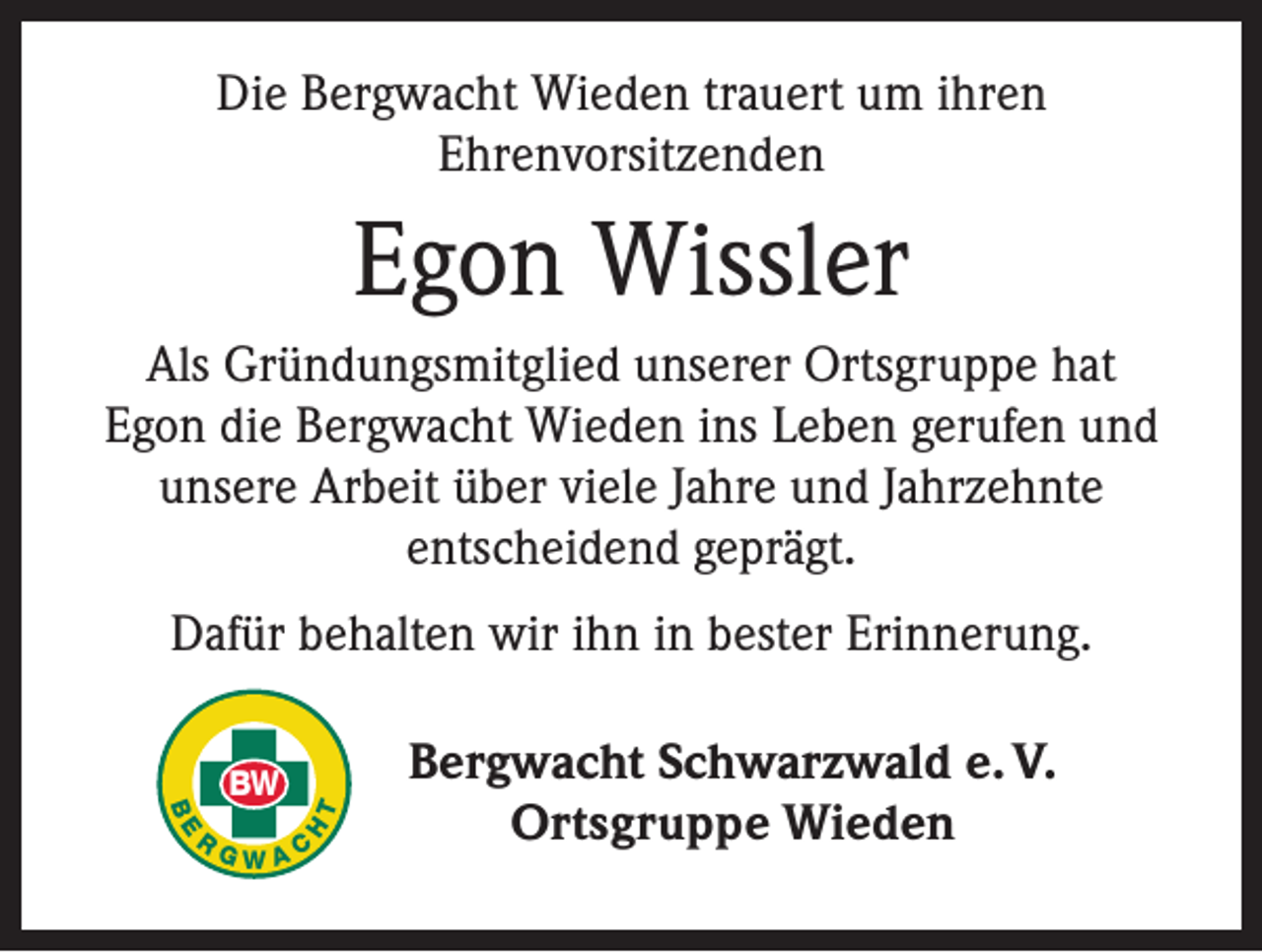 <p>Die Bergwacht Wieden trauert um ihren<br />Ehrenvorsitzenden</p><p>Egon Wissler<br />Als Gründungsmitglied unserer Ortsgruppe hat<br />Egon die Bergwacht Wieden ins Leben gerufen und<br />unsere Arbeit über viele Jahre und Jahrzehnte<br />entscheidend geprägt.<br />Dafür behalten wir ihn in bester Erinnerung.</p><p>T<br />H</p><p>BE</p><p>R</p><p>BW<br />GWAC</p><p>Bergwacht Schwarzwald e. V.<br />Ortsgruppe Wieden</p>