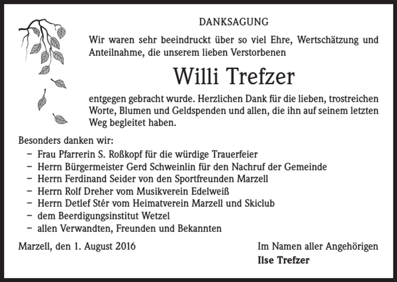 <p>danksagung<br />Wir waren sehr beeindruckt über so viel Ehre, Wertschätzung und<br />Anteilnahme, die unserem lieben Verstorbenen</p><p>Willi Trefzer<br />entgegen gebracht wurde. Herzlichen Dank für die lieben, trostreichen<br />Worte, Blumen und Geldspenden und allen, die ihn auf seinem letzten<br />Weg begleitet haben.<br />Besonders danken wir:<br />– Frau Pfarrerin S. Roßkopf für die würdige Trauerfeier<br />– Herrn Bürgermeister Gerd Schweinlin für den Nachruf der Gemeinde<br />– Herrn Ferdinand Seider von den Sportfreunden Marzell<br />– Herrn Rolf Dreher vom Musikverein Edelweiß<br />– Herrn Detlef Stér vom Heimatverein Marzell und Skiclub<br />– dem Beerdigungsinstitut Wetzel<br />– allen Verwandten, Freunden und Bekannten<br />Marzell, den 1. August 2016</p><p>Im Namen aller Angehörigen<br />Ilse Trefzer</p>