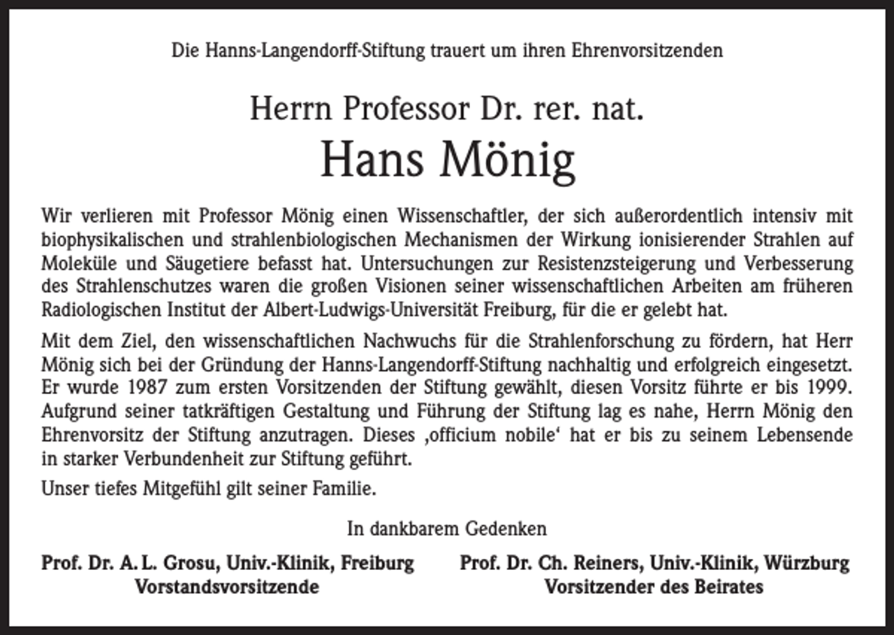 <p>Die Hanns-Langendorff-Stiftung trauert um ihren Ehrenvorsitzenden</p><p>Herrn Professor Dr. rer. nat.</p><p>Hans Mönig</p><p>Wir verlieren mit Professor Mönig einen Wissenschaftler, der sich außerordentlich intensiv mit<br />­biophysikalischen und strahlenbiologischen Mechanismen der Wirkung ionisierender Strahlen auf<br />Moleküle und Säugetiere befasst hat. Untersuchungen zur Resistenzsteigerung und Verbesserung<br />des Strahlenschutzes waren die großen Visionen seiner wissenschaftlichen Arbeiten am früheren<br />Radiologischen Institut der Albert-Ludwigs-Universität Freiburg, für die er gelebt hat.<br />Mit dem Ziel, den wissenschaftlichen Nachwuchs für die Strahlenforschung zu fördern, hat Herr<br />Mönig sich bei der Gründung der Hanns-Langendorff-Stiftung nachhaltig und erfolgreich eingesetzt.<br />Er ­wurde 1987 zum ersten Vorsitzenden der Stiftung gewählt, diesen Vorsitz führte er bis 1999.<br />­Aufgrund seiner tatkräftigen Gestaltung und Führung der Stiftung lag es nahe, Herrn Mönig den<br />Ehrenvorsitz der Stiftung anzutragen. Dieses ,officium nobile‘ hat er bis zu seinem Lebensende<br />in starker Verbundenheit zur Stiftung geführt.<br />Unser tiefes Mitgefühl gilt seiner Familie.<br />In dankbarem Gedenken<br />rof. Dr. A. L. Grosu, Univ.-Klinik, Freiburg<br />P</p><p>Vorstandsvorsitzende</p><p>Prof. Dr. Ch. Reiners, Univ.-Klinik, Würzburg<br />Vorsitzender des Beirates</p>