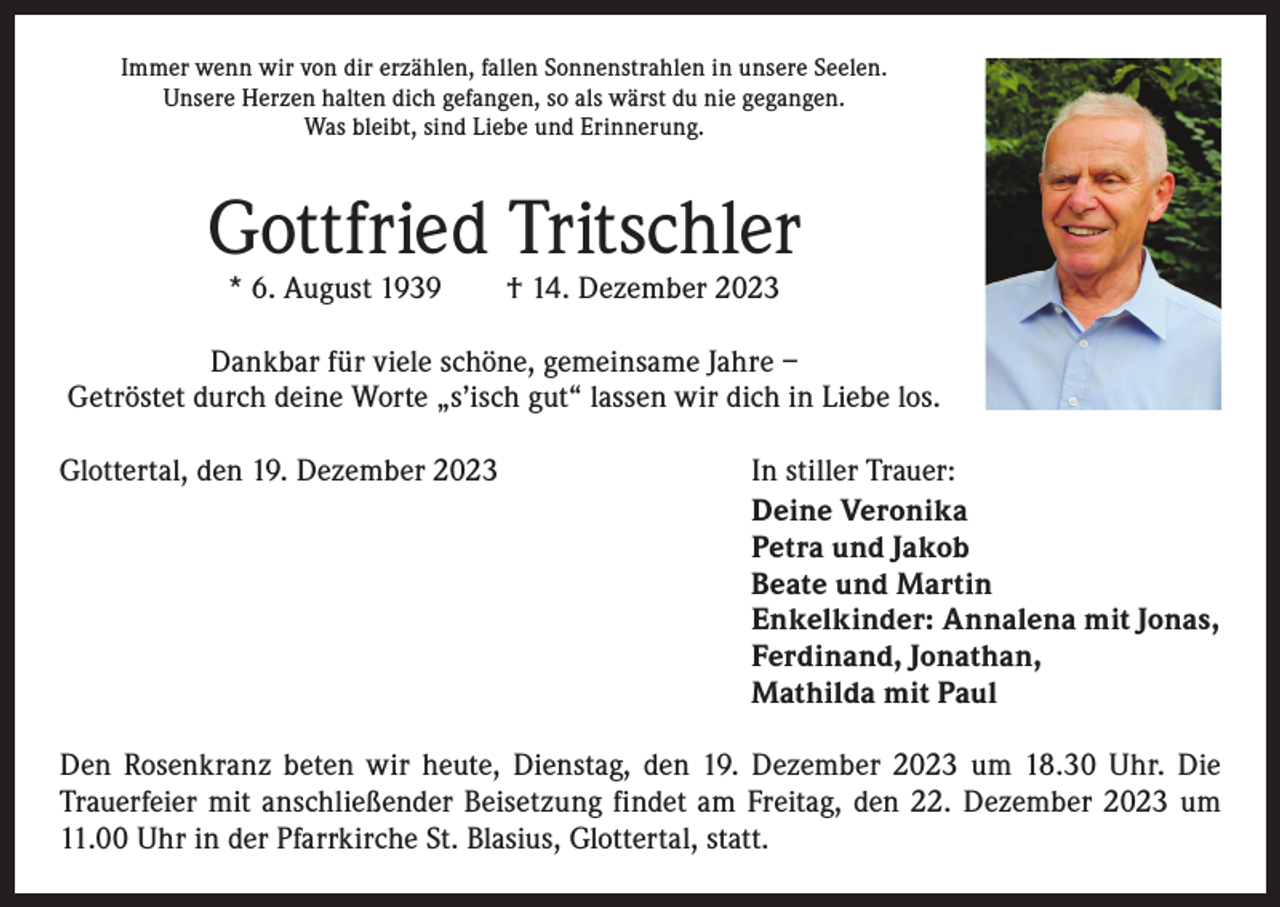 <p>Immer wenn wir von dir erzählen, fallen Sonnenstrahlen in unsere Seelen.<br />Unsere Herzen halten dich gefangen, so als wärst du nie gegangen.<br />Was bleibt, sind Liebe und Erinnerung.</p><p>Gottfried Tritschler<br />* 6. August 1939 † 14. Dezember 2023</p><p>Dankbar für viele schöne, gemeinsame Jahre –<br />Getröstet durch deine Worte „s’isch gut“ lassen wir dich in Liebe los.<br />Glottertal, den 19. Dezember 2023</p><p>In stiller Trauer:<br />Deine Veronika<br />Petra und Jakob<br />Beate und Martin<br />Enkelkinder: Annalena mit Jonas,<br />Ferdinand, Jonathan,<br />Mathilda mit Paul</p><p>Den Rosenkranz beten wir heute, Dienstag, den 19. Dezember 2023 um 18.30 Uhr. Die<br />Trauerfeier mit anschließender Beisetzung findet am Freitag, den 22. Dezember 2023 um<br />11.00 Uhr in der Pfarrkirche St. Blasius, Glottertal, statt.</p>