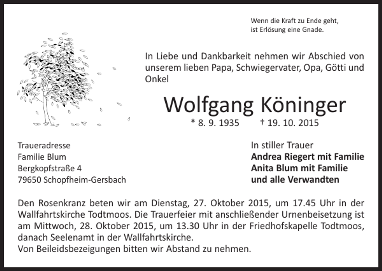 <p>Wenn die Kraft zu Ende geht,<br />ist Erlösung eine Gnade.</p><p>In Liebe und Dankbarkeit nehmen wir Abschied von<br />unserem lieben Papa, Schwiegervater, Opa, Götti und<br />Onkel</p><p>Wolfgang Köninger<br />* 8. 9. 1935 † 19. 10. 2015</p><p>Traueradresse<br />Familie Blum<br />Bergkopfstraße 4<br />79650 Schopfheim-Gersbach</p><p>In stiller Trauer<br />Andrea Riegert mit Familie<br />Anita Blum mit Familie<br />und alle Verwandten</p><p>Den Rosenkranz beten wir am Dienstag, 27. Oktober 2015, um 17.45 Uhr in der<br />Wallfahrtskirche Todtmoos. Die Trauerfeier mit anschließender Urnenbeisetzung ist<br />am Mittwoch, 28. Oktober 2015, um 13.30 Uhr in der Friedhofskapelle Todtmoos,<br />danach Seelenamt in der Wallfahrtskirche.<br />Von Beileidsbezeigungen bitten wir Abstand zu nehmen.</p>