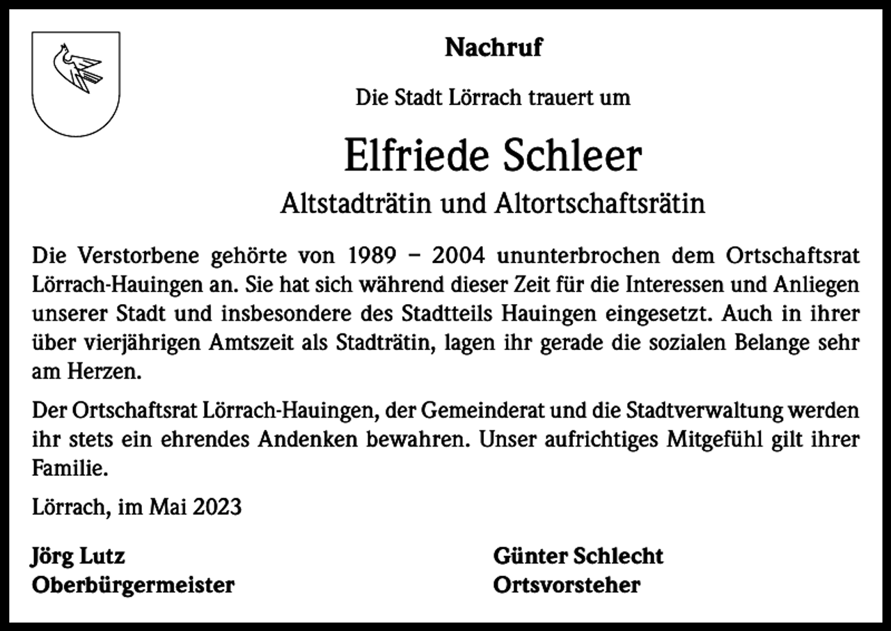 <p>Nachruf<br />Die Stadt Lörrach trauert um</p><p>Elfriede Schleer<br />Altstadträtin und Altortschaftsrätin<br />Die Verstorbene gehörte von 1989 – 2004 ununterbrochen dem Ortschaftsrat<br />Lörrach-Hauingen an. Sie hat sich während dieser Zeit für die Interessen und Anliegen<br />unserer Stadt und insbesondere des Stadtteils Hauingen eingesetzt. Auch in ihrer<br />über vierjährigen Amtszeit als Stadträtin, lagen ihr gerade die sozialen Belange sehr<br />am Herzen.<br />Der Ortschaftsrat Lörrach-Hauingen, der Gemeinderat und die Stadtverwaltung werden<br />ihr stets ein ehrendes Andenken bewahren. Unser aufrichtiges Mitgefühl gilt ihrer<br />Familie.<br />Lörrach, im Mai 2023<br />Jörg Lutz<br />Günter Schlecht<br />Oberbürgermeister Ortsvorsteher</p>