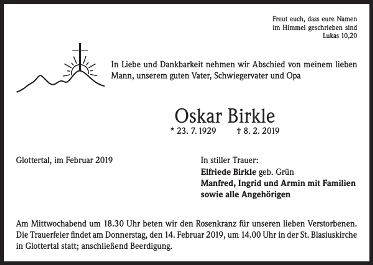 <p>Freut euch, dass eure Namen<br />im Himmel geschrieben sind</p><p>Lukas 10,20</p><p>In Liebe und Dankbarkeit nehmen wir Abschied von meinem lieben<br />Mann, unserem guten Vater, Schwiegervater und Opa</p><p>Oskar Birkle</p><p>* 23. 7. 1929</p><p>† 8. 2. 2019</p><p>Glottertal, im Februar 2019 In stiller Trauer:<br />Elfriede Birkle geb. Grün<br />Manfred, Ingrid und Armin mit Familien<br />sowie alle Angehörigen<br />Am Mittwochabend um 18.30 Uhr beten wir den Rosenkranz für unseren lieben Verstorbenen.<br />Die Trauerfeier findet am Donnerstag, den 14. Februar 2019, um 14.00 Uhr in der St. Blasius­kirche<br />in Glottertal statt; anschließend Beerdigung.</p>