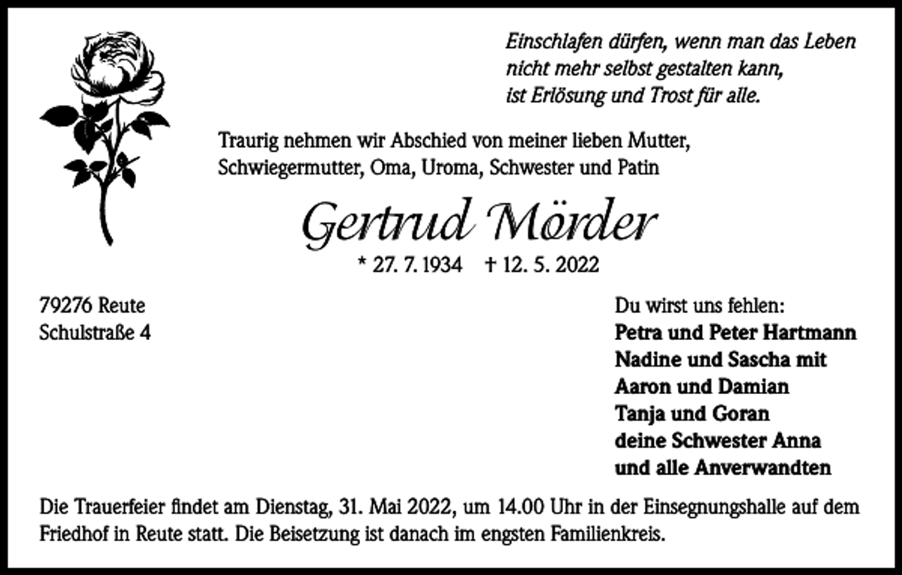 <p>Einschlafen dürfen, wenn man das Leben<br />nicht mehr selbst gestalten kann,<br />ist Erlösung und Trost für alle.<br />Traurig nehmen wir Abschied von meiner lieben Mutter,<br />Schwiegermutter, Oma, Uroma, Schwester und Patin</p><p>Gertrud Mörder<br />* 27. 7. 1934 † 12. 5. 2022</p><p>79276 Reute<br />Schulstraße 4</p><p>Du wirst uns fehlen:<br />Petra und Peter Hartmann<br />Nadine und Sascha mit<br />Aaron und Damian<br />Tanja und Goran<br />deine Schwester Anna<br />und alle Anverwandten</p><p>Die Trauerfeier findet am Dienstag, 31. Mai 2022, um 14.00 Uhr in der Einsegnungshalle auf dem<br />Friedhof in Reute statt. Die Beisetzung ist danach im engsten Familienkreis.</p>