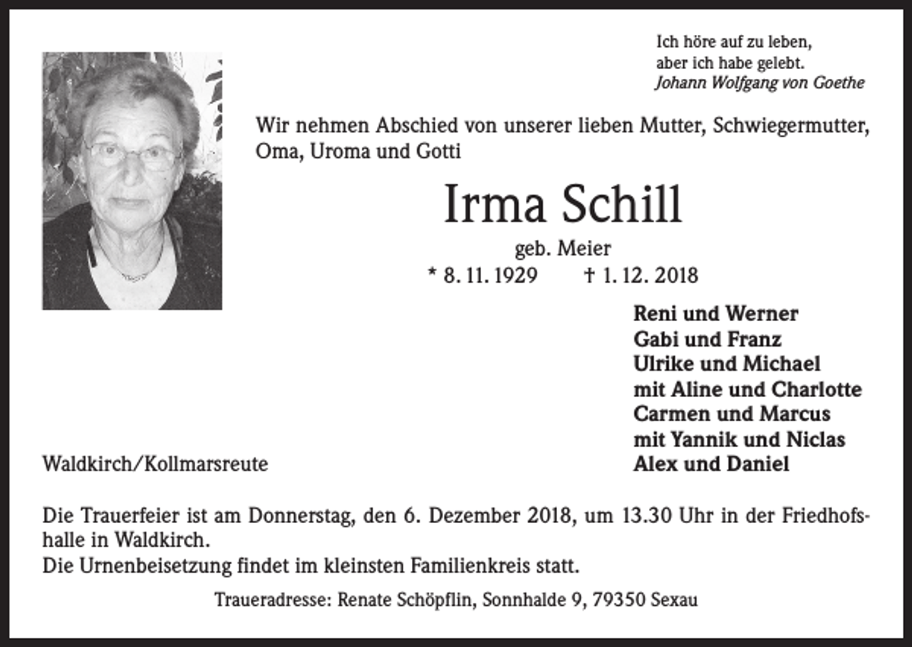<p>Ich höre auf zu leben,<br />aber ich habe gelebt.<br />Johann Wolfgang von Goethe</p><p>Wir nehmen Abschied von unserer lieben Mutter, Schwiegermutter,<br />Oma, Uroma und Gotti</p><p>Irma Schill</p><p>geb. Meier<br />* 8. 11. 1929 † 1. 12. 2018</p><p>Waldkirch/Kollmarsreute</p><p>Reni und Werner<br />Gabi und Franz<br />Ulrike und Michael<br />mit Aline und Charlotte<br />Carmen und Marcus<br />mit Yannik und Niclas<br />Alex und Daniel</p><p>Die Trauerfeier ist am Donnerstag, den 6. Dezember 2018, um 13.30 Uhr in der Friedhofshalle in Waldkirch.<br />Die Urnenbeisetzung findet im kleinsten Familienkreis statt.<br />Traueradresse: Renate Schöpflin, Sonnhalde 9, 79350 Sexau</p>
