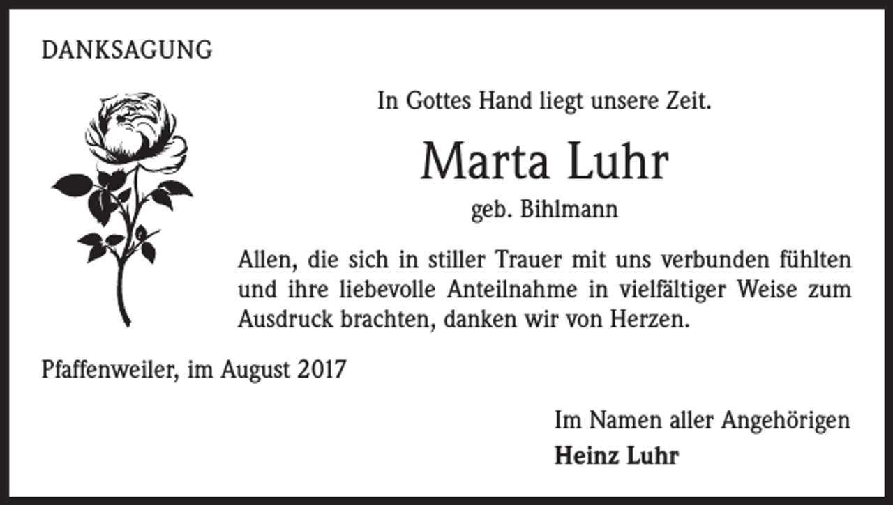 <p>DANKSAGUNG<br />In Gottes Hand liegt unsere Zeit.</p><p>Marta Luhr<br />geb. Bihlmann<br />Allen, die sich in stiller Trauer mit uns verbunden fühlten<br />und ihre liebevolle Anteilnahme in vielfältiger Weise zum<br />Ausdruck brachten, danken wir von Herzen.<br />Pfaffenweiler, im August 2017<br />Im Namen aller Angehörigen<br />Heinz Luhr</p>