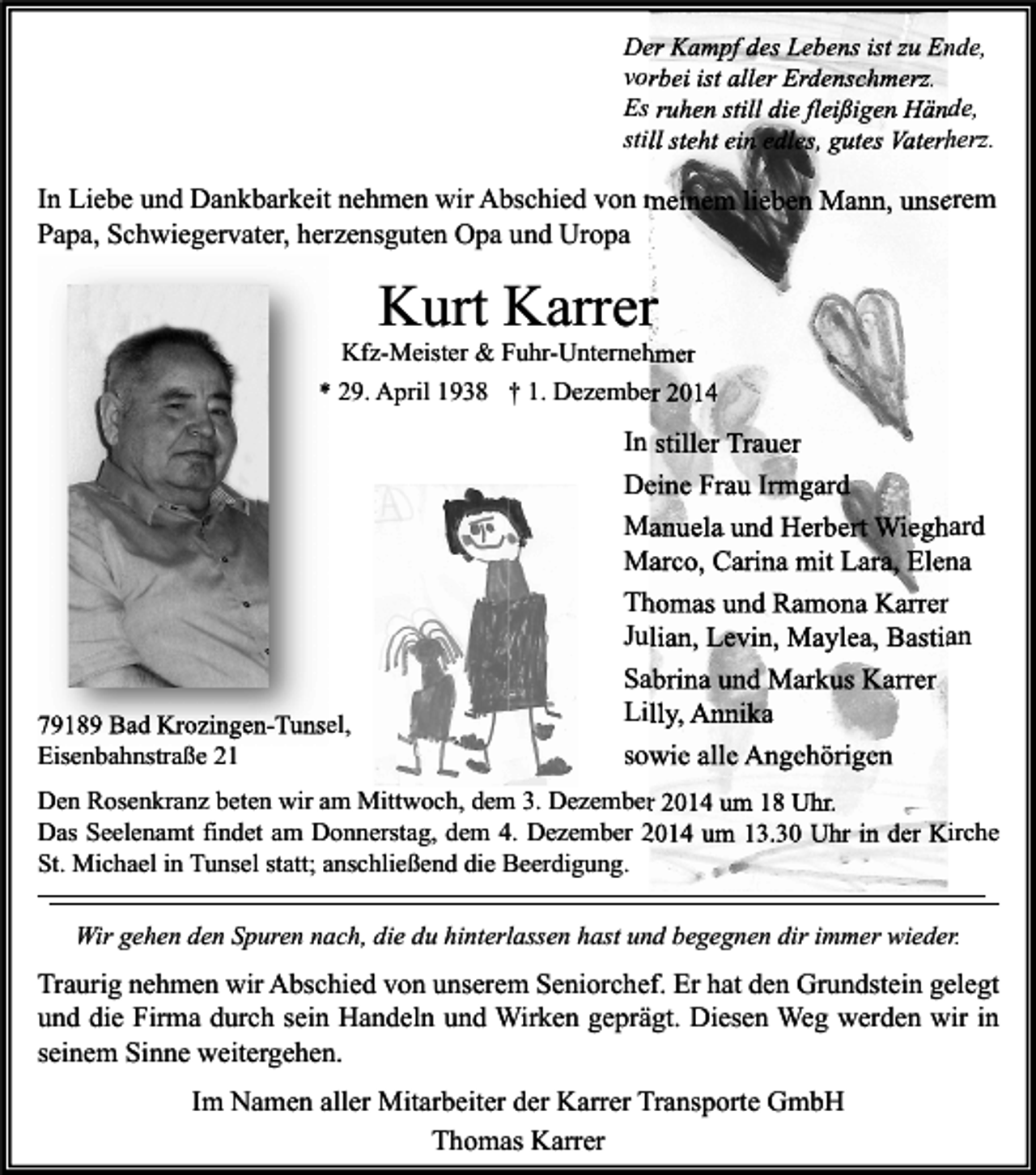 <p>Der Kampf des Lebens ist zu Ende,<br />vorbei ist aller Erdenschmerz.<br />Es ruhen still die fleißigen Hände,<br />still steht ein edles, gutes Vaterherz.</p><p>In Liebe und Dankbarkeit nehmen wir Abschied von meinem lieben Mann, unserem<br />Papa, Schwiegervater, herzensguten Opa und Uropa</p><p>Kurt Karrer</p><p>Kfz-Meister &amp; Fuhr-Unternehmer<br />* 29. April 1938 † 1. Dezember 2014</p><p>79189 Bad Krozingen-Tunsel,<br />Eisenbahnstraße 21</p><p>In stiller Trauer<br />Deine Frau Irmgard<br />Manuela und Herbert Wieghard<br />Marco, Carina mit Lara, Elena<br />Thomas und Ramona Karrer<br />Julian, Levin, Maylea, Bastian<br />Sabrina und Markus Karrer<br />Lilly, Annika<br />sowie alle Angehörigen</p><p>Den Rosenkranz beten wir am Mittwoch, dem 3. Dezember 2014 um 18 Uhr.<br />Das Seelenamt findet am Donnerstag, dem 4. Dezember 2014 um 13.30 Uhr in der Kirche<br />St. Michael in Tunsel statt; anschließend die Beerdigung.<br />Wir gehen den Spuren nach, die du hinterlassen hast und begegnen dir immer wieder.</p><p>Traurig nehmen wir Abschied von unserem Seniorchef. Er hat den Grundstein gelegt<br />und die Firma durch sein Handeln und Wirken geprägt. Diesen Weg werden wir in<br />seinem Sinne weitergehen.<br />Im Namen aller Mitarbeiter der Karrer Transporte GmbH<br />Thomas Karrer</p>
