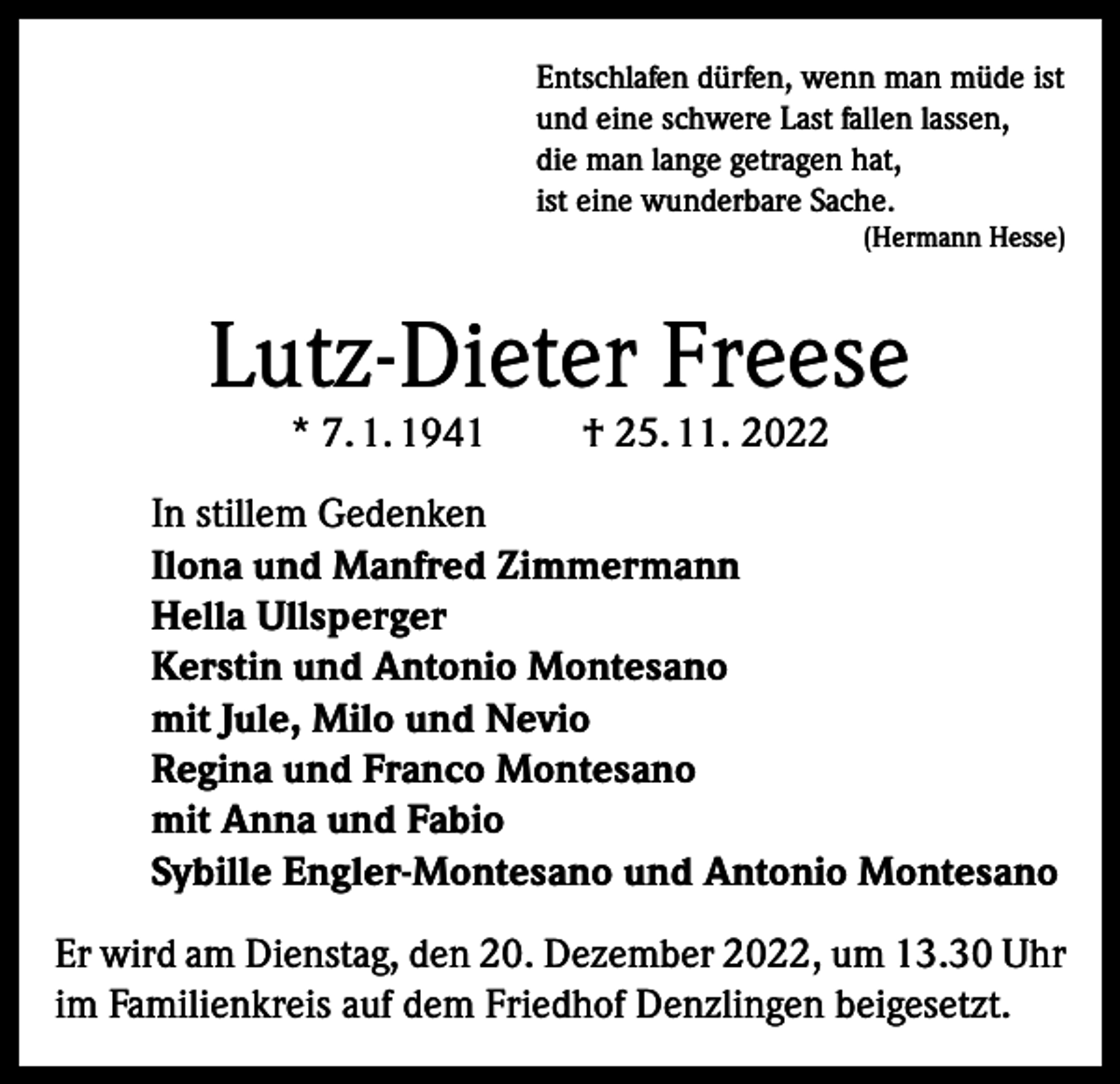 <p>Entschlafen dürfen, wenn man müde ist<br />und eine schwere Last fallen lassen,<br />die man lange getragen hat,<br />ist eine wunderbare Sache.</p><p>(Hermann Hesse)</p><p>Lutz-Dieter Freese<br />* 7. 1. 1941</p><p>† 25. 11. 2022</p><p>In stillem Gedenken<br />Ilona und Manfred Zimmermann<br />Hella Ullsperger<br />Kerstin und Antonio Montesano<br />mit Jule, Milo und Nevio<br />Regina und Franco Montesano<br />mit Anna und Fabio<br />Sybille Engler-Montesano und Antonio Montesano<br />Er wird am Dienstag, den 20. Dezember 2022, um 13.30 Uhr<br />im Familienkreis auf dem Friedhof Denzlingen beigesetzt.</p>