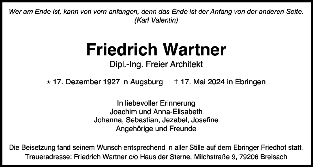 <p>Wer am Ende ist, kann von vorn anfangen, denn das Ende ist der Anfang von der anderen Seite.<br />(Karl Valentin)</p><p>Friedrich Wartner<br />Dipl.-Ing. Freier Architekt<br />⋆ 17. Dezember 1927 in Augsburg</p><p>✝ 17. Mai 2024 in Ebringen</p><p>In liebevoller Erinnerung<br />Joachim und Anna-Elisabeth<br />Johanna, Sebastian, Jezabel, Josefine<br />Angehörige und Freunde</p><p>Die Beisetzung fand seinem Wunsch entsprechend in aller Stille auf dem Ebringer Friedhof statt.<br />Traueradresse: Friedrich Wartner c/o Haus der Sterne, Milchstraße 9, 79206 Breisach</p>