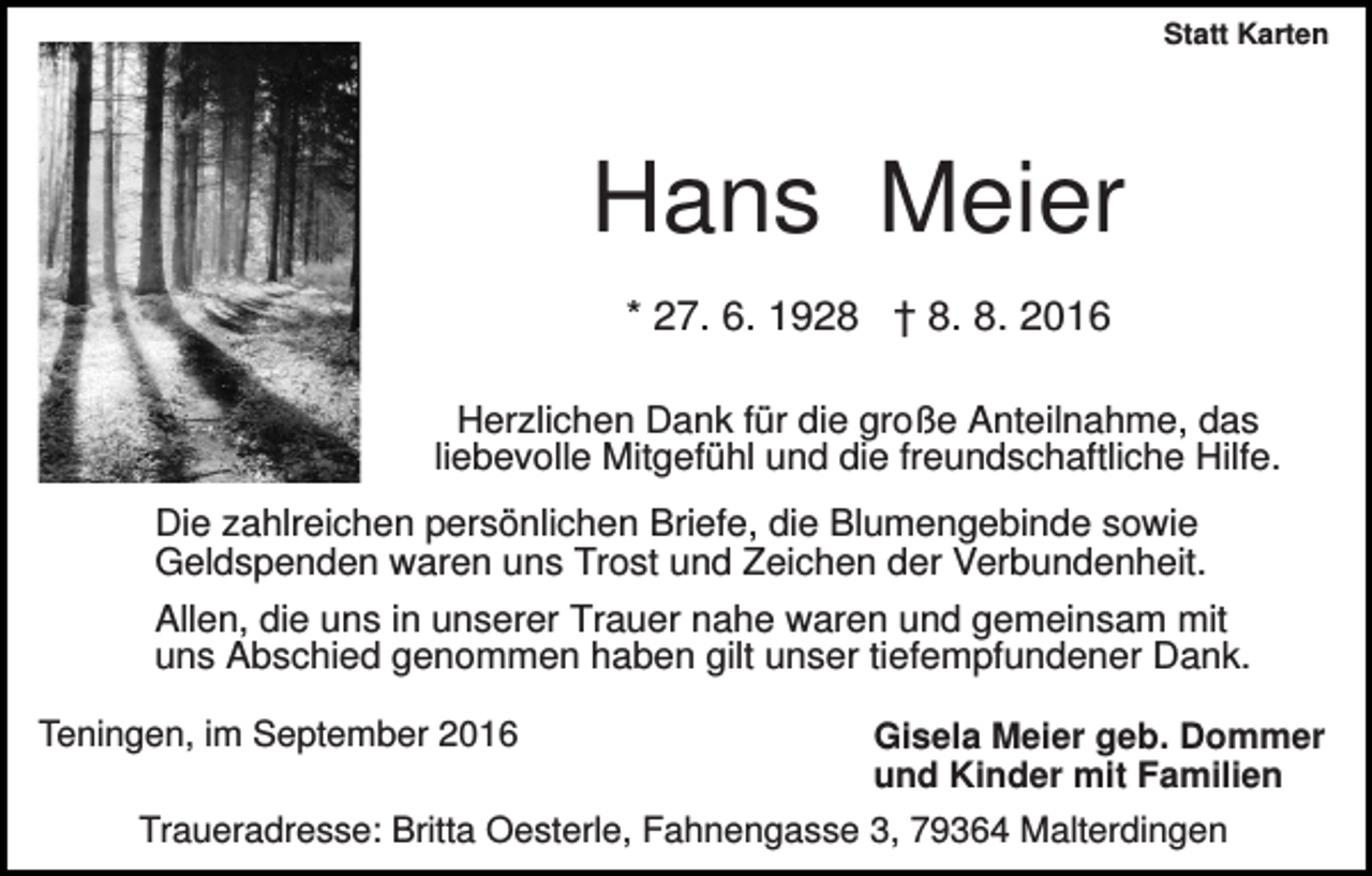 <p>Statt Karten</p><p>Hans Meier<br />* 27. 6. 1928 † 8. 8. 2016<br />Herzlichen Dank für die große Anteilnahme, das<br />liebevolle Mitgefühl und die freundschaftliche Hilfe.<br />Die zahlreichen persönlichen Briefe, die Blumengebinde sowie<br />Geldspenden waren uns Trost und Zeichen der Verbundenheit.<br />Allen, die uns in unserer Trauer nahe waren und gemeinsam mit<br />uns Abschied genommen haben gilt unser tiefempfundener Dank.<br />Teningen, im September 2016</p><p>Gisela Meier geb. Dommer<br />und Kinder mit Familien</p><p>Traueradresse: Britta Oesterle, Fahnengasse 3, 79364 Malterdingen</p>