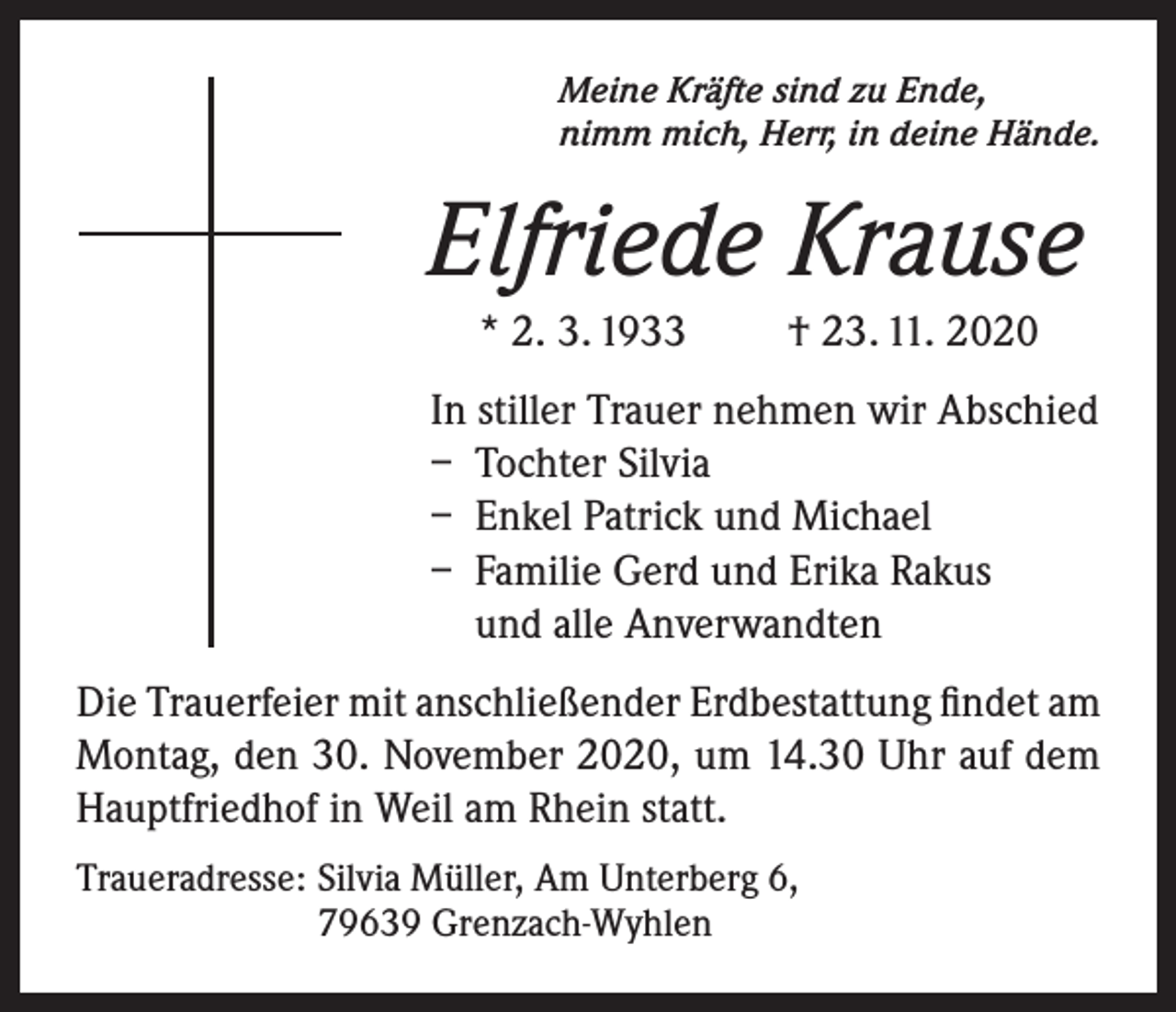 <p>Meine Kräfte sind zu Ende,<br />nimm mich, Herr, in deine Hände.</p><p>Elfriede Krause<br />* 2. 3. 1933</p><p>† 23. 11. 2020</p><p>In stiller Trauer nehmen wir Abschied<br />– Tochter Silvia<br />– Enkel Patrick und Michael<br />– Familie Gerd und Erika Rakus<br />und alle Anverwandten<br />Die Trauerfeier mit anschließender Erdbestattung findet am<br />Montag, den 30. November 2020, um 14.30 Uhr auf dem<br />Hauptfriedhof in Weil am Rhein statt.<br />Traueradresse: Silvia Müller, Am Unterberg 6,<br />79639 Grenzach-Wyhlen</p>