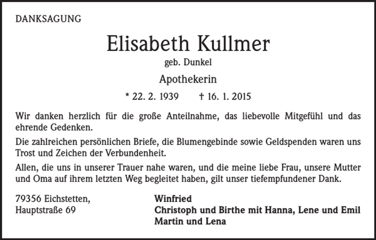 <p>DANKSAGUNG</p><p>Elisabeth Kullmer<br />geb. Dunkel</p><p>Apothekerin<br />* 22. 2. 1939 † 16. 1. 2015<br />Wir danken herzlich für die große Anteilnahme, das liebevolle Mitgefühl und das<br />­ehrende Gedenken.<br />Die zahlreichen persönlichen Briefe, die Blumengebinde sowie Geldspenden waren uns<br />Trost und Zeichen der Verbundenheit.<br />Allen, die uns in unserer Trauer nahe waren, und die meine liebe Frau, unsere Mutter<br />und Oma auf ihrem letzten Weg begleitet haben, gilt unser tiefempfundener Dank.<br />79356 Eichstetten,<br />Hauptstraße 69</p><p>Winfried<br />Christoph und Birthe mit Hanna, Lene und Emil<br />Martin und Lena</p>