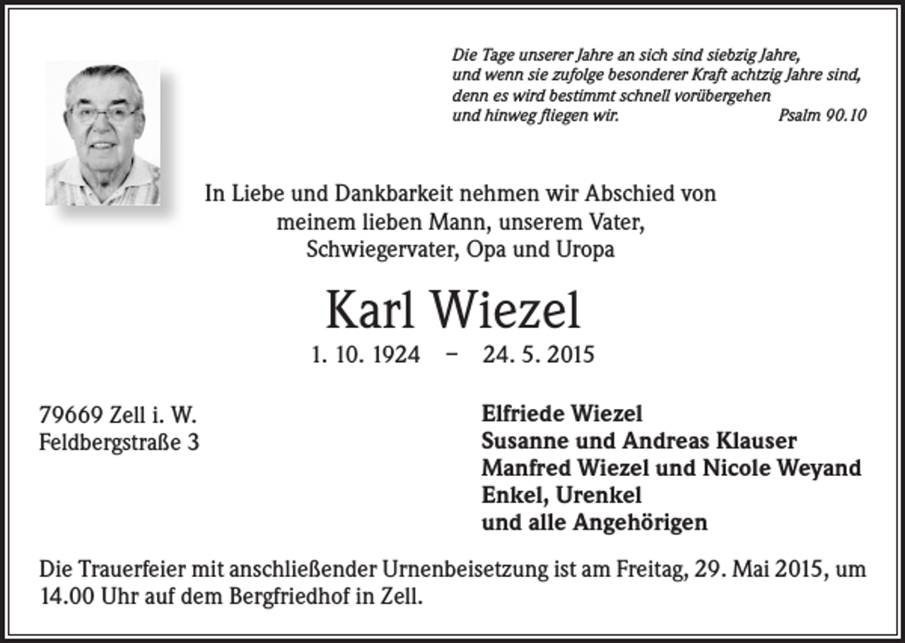 <p>Die Tage unserer Jahre an sich sind siebzig Jahre,<br />und wenn sie zufolge besonderer Kraft achtzig Jahre sind,<br />denn es wird bestimmt schnell vorübergehen<br />und hinweg fliegen wir.<br />Psalm 90.10</p><p>In Liebe und Dankbarkeit nehmen wir Abschied von<br />meinem lieben Mann, unserem Vater,<br />Schwiegervater, Opa und Uropa</p><p>Karl Wiezel</p><p>1. 10. 1924 – 24. 5. 2015<br />79669 Zell i. W.<br />Feldbergstraße 3</p><p>Elfriede Wiezel<br />Susanne und Andreas Klauser<br />Manfred Wiezel und Nicole Weyand<br />Enkel, Urenkel<br />und alle Angehörigen</p><p>Die Trauerfeier mit anschließender Urnenbeisetzung ist am Freitag, 29. Mai 2015, um<br />14.00 Uhr auf dem Bergfriedhof in Zell.</p>