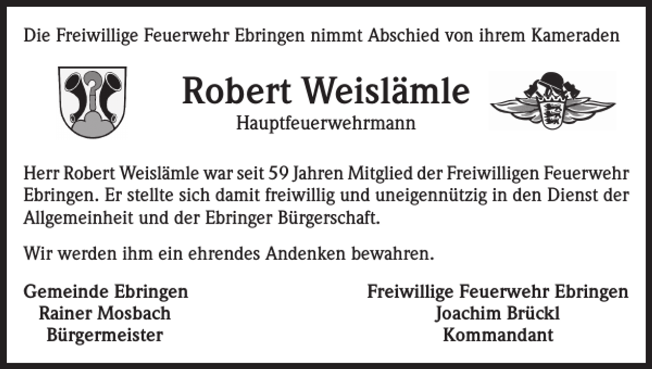 <p>Die Freiwillige Feuerwehr Ebringen nimmt Abschied von ihrem Kameraden</p><p>Robert Weislämle<br />Hauptfeuerwehrmann</p><p>Herr Robert Weislämle war seit 59 Jahren Mitglied der Freiwilligen Feuerwehr<br />Ebringen. Er stellte sich damit freiwillig und uneigennützig in den Dienst der<br />Allgemeinheit und der Ebringer Bürgerschaft.<br />Wir werden ihm ein ehrendes Andenken bewahren.<br />emeinde Ebringen<br />G<br />Rainer Mosbach<br />Bürgermeister</p><p>Freiwillige Feuerwehr Ebringen<br />Joachim Brückl<br />Kommandant</p>
