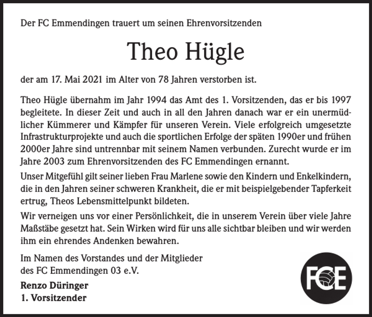 <p>Der FC Emmendingen trauert um seinen Ehrenvorsitzenden</p><p>Theo Hügle<br />der am 17. Mai 2021 im Alter von 78 Jahren verstorben ist.<br />Theo Hügle übernahm im Jahr 1994 das Amt des 1. Vorsitzenden, das er bis 1997<br />begleitete. In dieser Zeit und auch in all den Jahren danach war er ein unermüdlicher Kümmerer und Kämpfer für unseren Verein. Viele erfolgreich umgesetzte<br />Infrastrukturprojekte und auch die sportlichen Erfolge der späten 1990er und frühen<br />2000er Jahre sind untrennbar mit seinem Namen verbunden. Zurecht wurde er im<br />Jahre 2003 zum Ehrenvorsitzenden des FC Emmendingen ernannt.<br />Unser Mitgefühl gilt seiner lieben Frau Marlene sowie den Kindern und Enkelkindern,<br />die in den Jahren seiner schweren Krankheit, die er mit beispielgebender Tapferkeit<br />ertrug, Theos Lebensmittelpunkt bildeten.<br />Wir verneigen uns vor einer Persönlichkeit, die in unserem Verein über viele Jahre<br />Maßstäbe gesetzt hat. Sein Wirken wird für uns alle sichtbar bleiben und wir werden<br />ihm ein ehrendes Andenken bewahren.<br />Im Namen des Vorstandes und der Mitglieder<br />des FC Emmendingen 03 e.V.<br />Renzo Düringer<br />1. Vorsitzender</p>