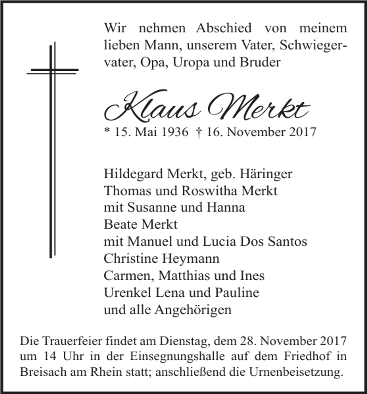 <p>Wir nehmen Abschied von meinem<br />lieben Mann, unserem Vater, Schwiegervater, Opa, Uropa und Bruder</p><p>Klaus Merkt</p><p>* 15. Mai 1936 † 16. November 2017</p><p>Hildegard Merkt, geb. Häringer<br />Thomas und Roswitha Merkt<br />mit Susanne und Hanna<br />Beate Merkt<br />mit Manuel und Lucia Dos Santos<br />Christine Heymann<br />Carmen, Matthias und Ines<br />Urenkel Lena und Pauline<br />und alle Angehörigen<br />Die Trauerfeier findet am Dienstag, dem 28. November 2017<br />um 14 Uhr in der Einsegnungshalle auf dem Friedhof in<br />Breisach am Rhein statt; anschließend die Urnenbeisetzung.</p>
