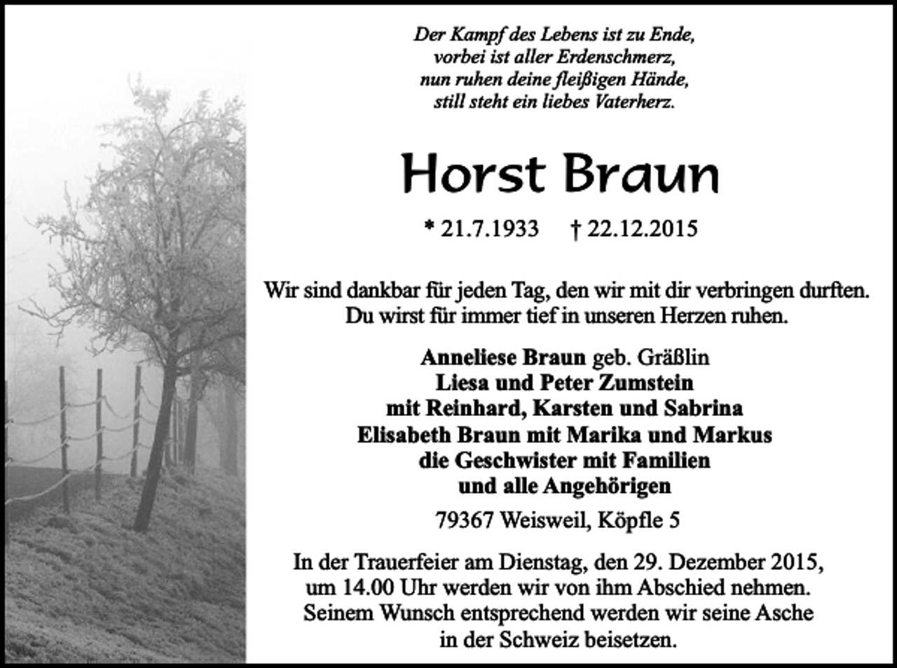 <p>Der Kampf des Lebens ist zu Ende,<br />vorbei ist aller Erdenschmerz,<br />nun ruhen deine fleißigen Hände,<br />still steht ein liebes Vaterherz.</p><p>Horst Braun<br />* 21.7.1933</p><p>† 22.12.2015</p><p>Wir sind dankbar für jeden Tag, den wir mit dir verbringen durften.<br />Du wirst für immer tief in unseren Herzen ruhen.<br />Anneliese Braun geb. Gräßlin<br />Liesa und Peter Zumstein<br />mit Reinhard, Karsten und Sabrina<br />Elisabeth Braun mit Marika und Markus<br />die Geschwister mit Familien<br />und alle Angehörigen<br />79367 Weisweil, Köpfle 5<br />In der Trauerfeier am Dienstag, den 29. Dezember 2015,<br />um 14.00 Uhr werden wir von ihm Abschied nehmen.<br />Seinem Wunsch entsprechend werden wir seine Asche<br />in der Schweiz beisetzen.</p>