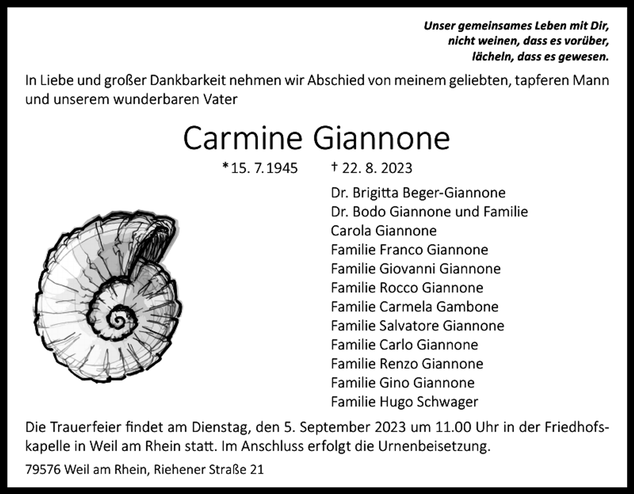 <p>Unser gemeinsames Leben mit Dir,<br />nicht weinen, dass es vorüber,<br />lächeln, dass es gewesen.</p><p>In Liebe und großer Dankbarkeit nehmen wir Abschied von meinem geliebten, tapferen Mann<br />und unserem wunderbaren Vater</p><p>Carmine Giannone<br />* 15. 7. 1945</p><p>† 22. 8. 2023</p><p>Dr. Brigitta Beger-Giannone<br />Dr. Bodo Giannone und Familie<br />Carola Giannone<br />Familie Franco Giannone<br />Familie Giovanni Giannone<br />Familie Rocco Giannone<br />Familie Carmela Gambone<br />Familie Salvatore Giannone<br />Familie Carlo Giannone<br />Familie Renzo Giannone<br />Familie Gino Giannone<br />Familie Hugo Schwager<br />Die Trauerfeier findet am Dienstag, den 5. September 2023 um 11.00 Uhr in der Friedhofskapelle in Weil am Rhein statt. Im Anschluss erfolgt die Urnenbeisetzung.<br />79576 Weil am Rhein, Riehener Straße 21</p>