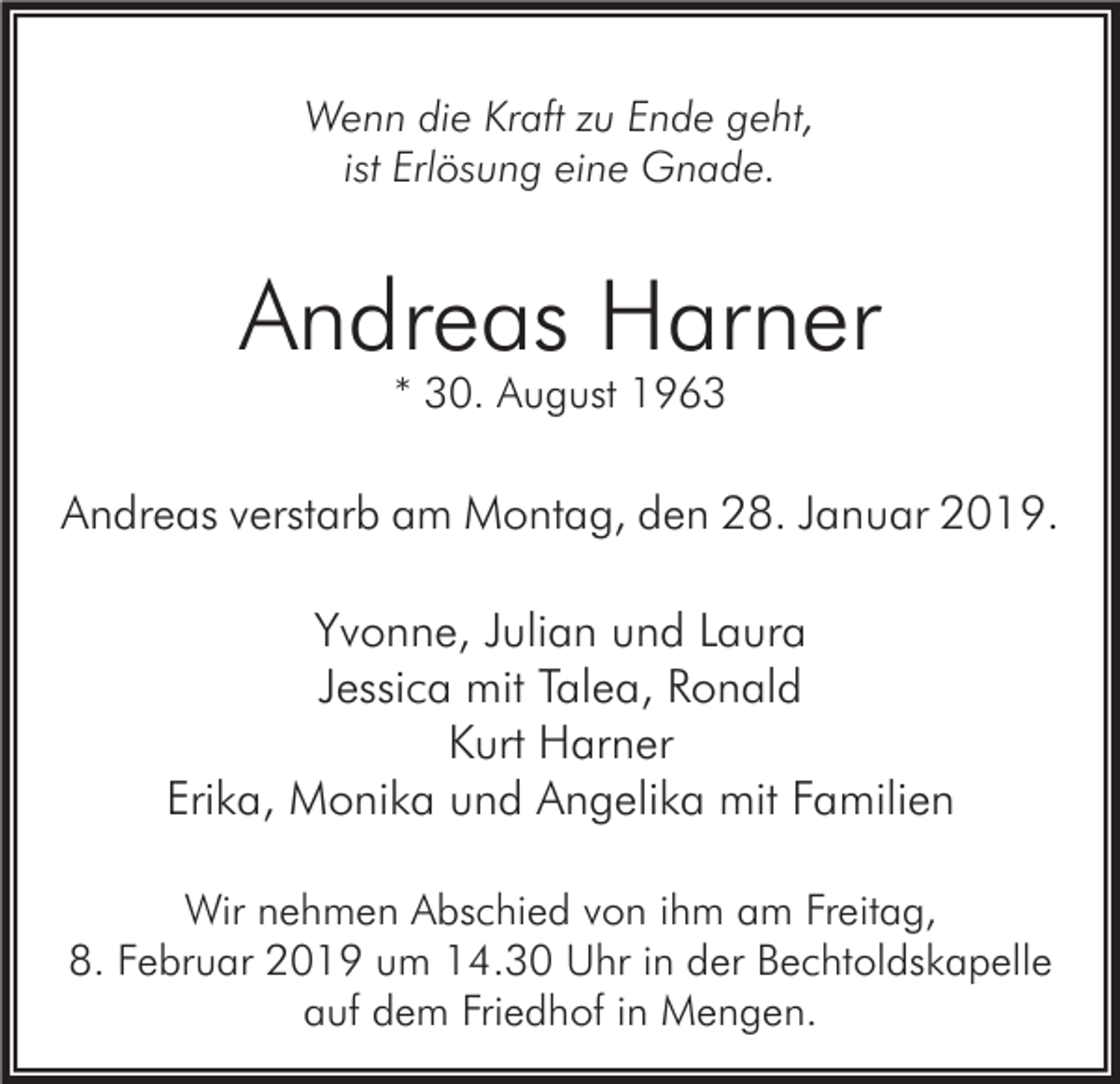<p>Wenn die Kraft zu Ende geht,<br />ist Erlösung eine Gnade.</p><p>Andreas Harner<br />* 30. August 1963</p><p>Andreas verstarb am Montag, den 28. Januar 2019.</p><p>Yvonne, Julian und Laura<br />Jessica mit Talea, Ronald<br />Kurt Harner<br />Erika, Monika und Angelika mit Familien<br />Wir nehmen Abschied von ihm am Freitag,<br />8. Februar 2019 um 14.30 Uhr in der Bechtoldskapelle<br />auf dem Friedhof in Mengen.</p>
