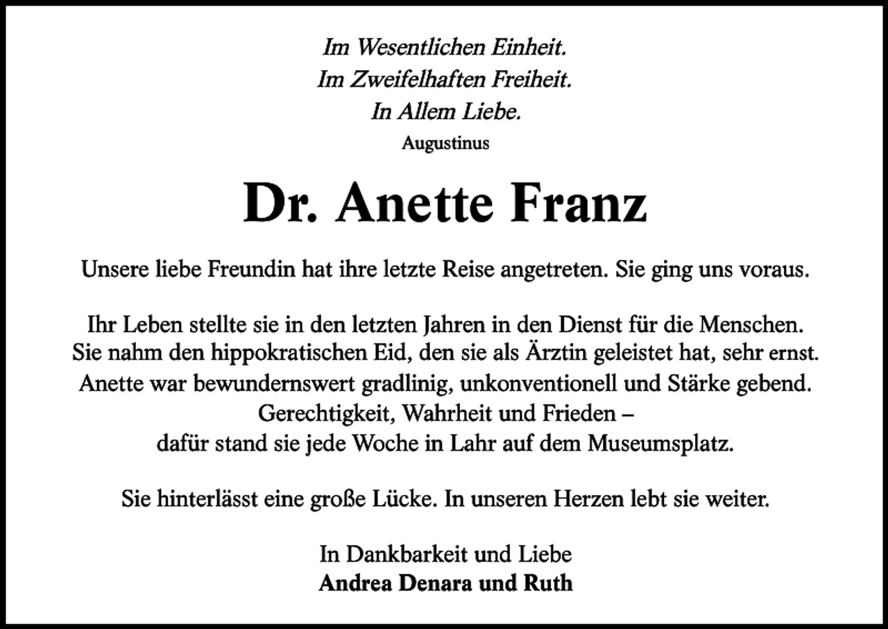 <p>Im Wesentlichen Einheit.<br />Im Zweifelhaften Freiheit.<br />In Allem Liebe.<br />Augustinus</p>
<p>Dr. Anette Franz<br />Unsere liebe Freundin hat ihre letzte Reise angetreten. Sie ging uns voraus.<br />Ihr Leben stellte sie in den letzten Jahren in den Dienst für die Menschen.<br />Sie nahm den hippokratischen Eid, den sie als Ärztin geleistet hat, sehr ernst.<br />Anette war bewundernswert gradlinig, unkonventionell und Stärke gebend.<br />Gerechtigkeit, Wahrheit und Frieden –<br />dafür stand sie jede Woche in Lahr auf dem Museumsplatz.<br />Sie hinterlässt eine große Lücke. In unseren Herzen lebt sie weiter.<br />In Dankbarkeit und Liebe<br />Andrea Denara und Ruth</p>