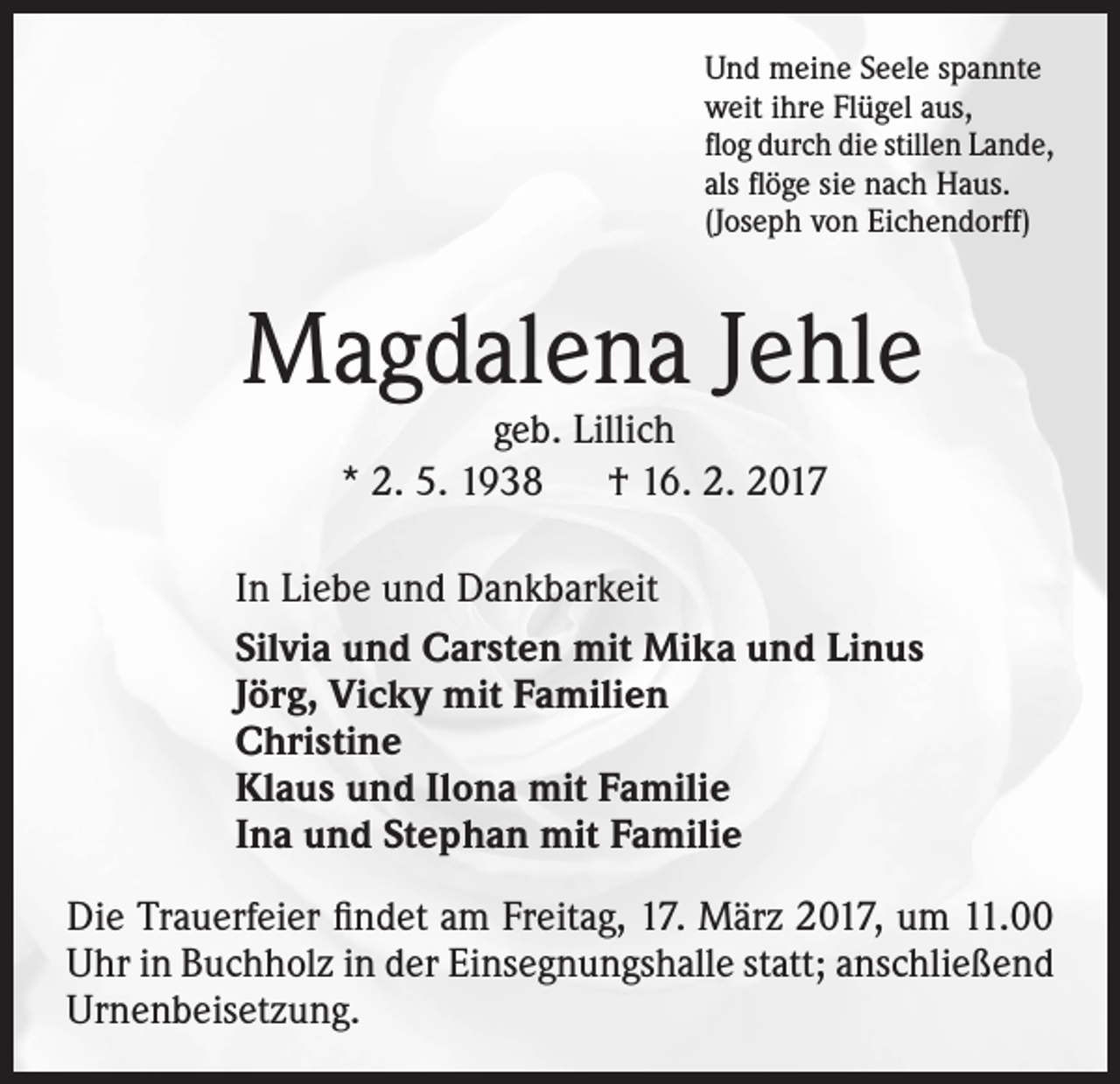 <p>Und meine Seele spannte<br />weit ihre Flügel aus,<br />flog durch die stillen Lande,<br />als flöge sie nach Haus.<br />(Joseph von Eichendorff)</p><p>Magdalena Jehle<br />geb. Lillich<br />* 2. 5. 1938 † 16. 2. 2017</p><p>In Liebe und Dankbarkeit<br />Silvia und Carsten mit Mika und Linus<br />Jörg, Vicky mit Familien<br />Christine<br />Klaus und Ilona mit Familie<br />Ina und Stephan mit Familie<br />Die Trauerfeier findet am Freitag, 17. März 2017, um 11.00<br />Uhr in Buchholz in der Einsegnungshalle statt; anschließend<br />Urnenbeisetzung.</p>