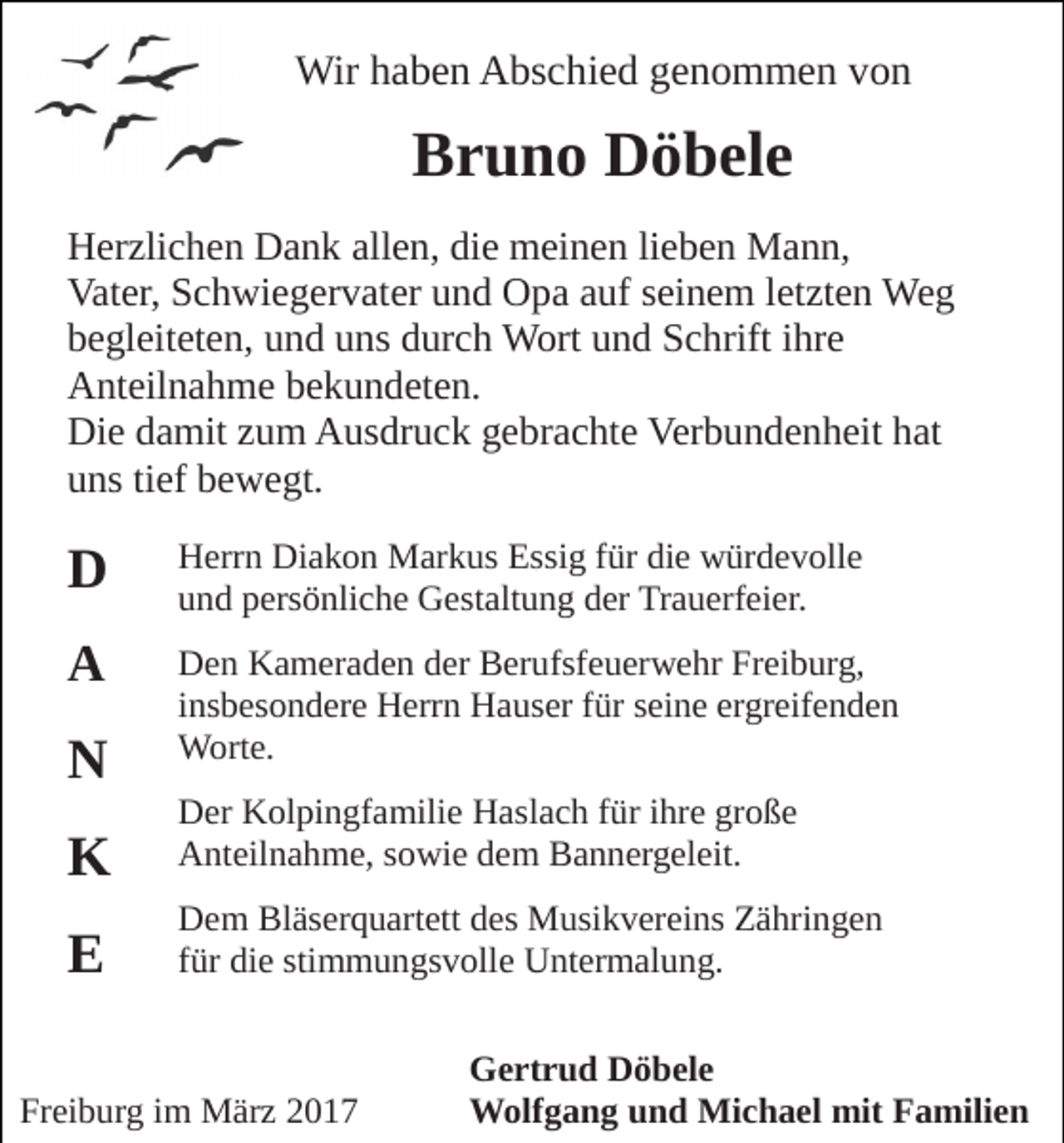 <p>Wir haben Abschied genommen von</p><p>Bruno Döbele<br />Herzlichen Dank allen, die meinen lieben Mann,<br />Vater, Schwiegervater und Opa auf seinem letzten Weg<br />begleiteten, und uns durch Wort und Schrift ihre<br />Anteilnahme bekundeten.<br />Die damit zum Ausdruck gebrachte Verbundenheit hat<br />uns tief bewegt.</p><p>D</p><p>Herrn Diakon Markus Essig für die würdevolle<br />und persönliche Gestaltung der Trauerfeier.</p><p>A</p><p>Den Kameraden der Berufsfeuerwehr Freiburg,<br />insbesondere Herrn Hauser für seine ergreifenden<br />Worte.</p><p>N<br />K</p><p>Der Kolpingfamilie Haslach für ihre große<br />Anteilnahme, sowie dem Bannergeleit.</p><p>E</p><p>Dem Bläserquartett des Musikvereins Zähringen<br />für die stimmungsvolle Untermalung.</p><p>Freiburg im März 2017</p><p>Gertrud Döbele<br />Wolfgang und Michael mit Familien</p>