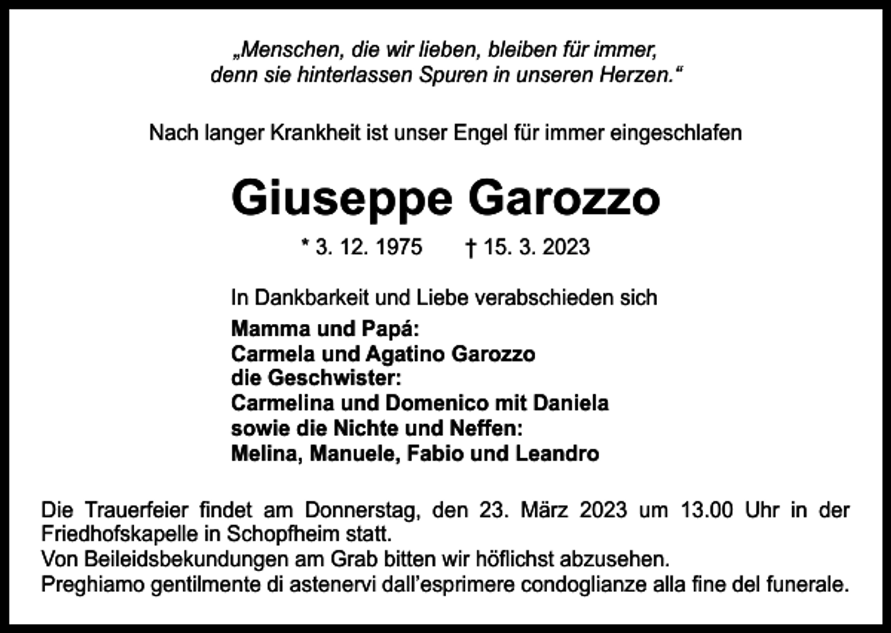 <p>„Menschen, die wir lieben, bleiben für immer,<br />denn sie hinterlassen Spuren in unseren Herzen.“<br />Nach langer Krankheit ist unser Engel für immer eingeschlafen</p><p>Giuseppe Garozzo<br />* 3. 12. 1975 † 15. 3. 2023</p><p>In Dankbarkeit und Liebe verabschieden sich<br />Mamma und Papá:<br />Carmela und Agatino Garozzo<br />die Geschwister:<br />Carmelina und Domenico mit Daniela<br />sowie die Nichte und Neffen:<br />Melina, Manuele, Fabio und Leandro<br />Die Trauerfeier findet am Donnerstag, den 23. März 2023 um 13.00 Uhr in der<br />­Friedhofskapelle in Schopfheim statt.<br />Von Beileidsbekundungen am Grab bitten wir höflichst abzusehen.<br />Preghiamo gentilmente di astenervi dall’esprimere condoglianze alla fine del funerale.</p>