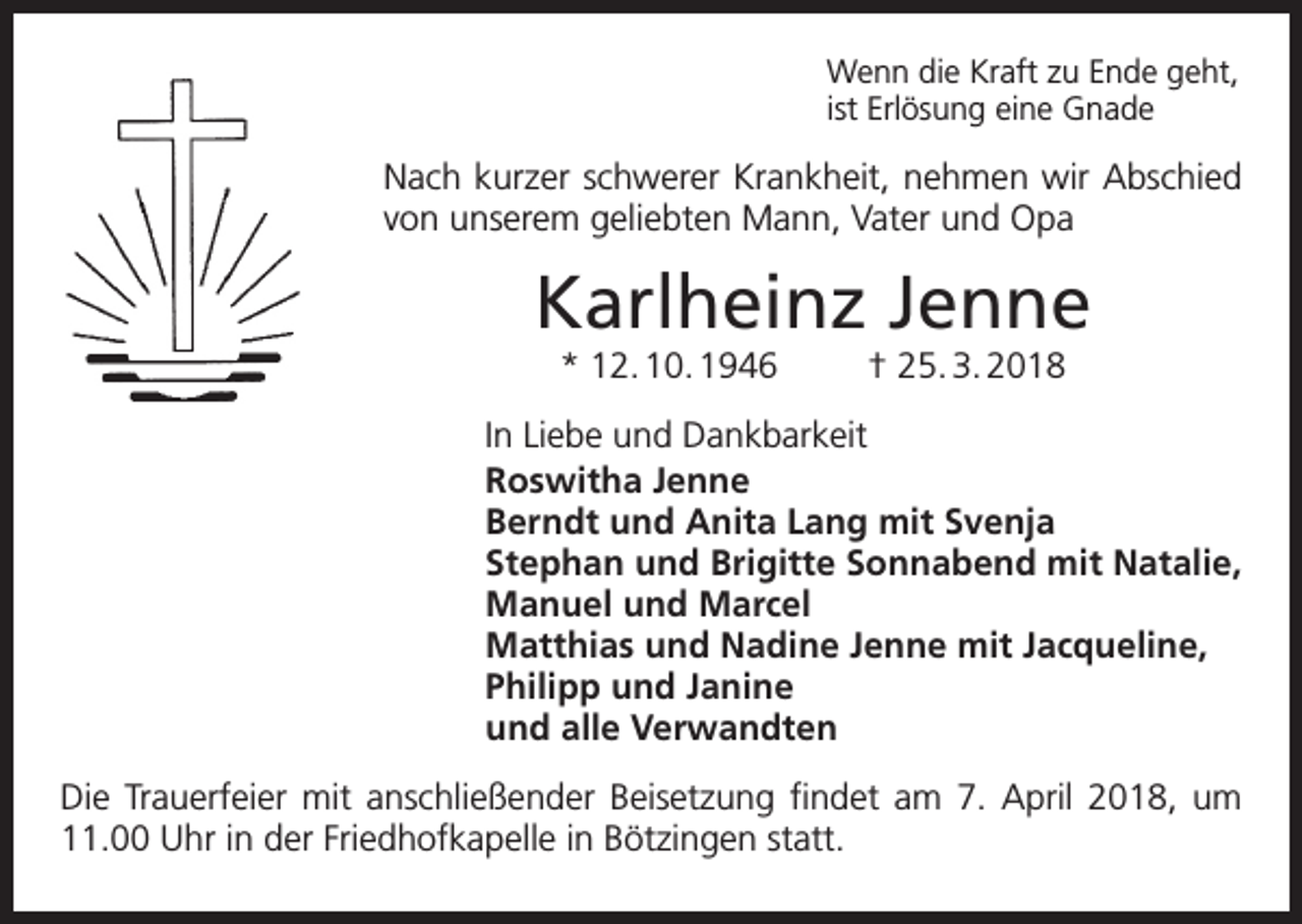 <p>Wenn die Kraft zu Ende geht,<br />ist Erlösung eine Gnade</p><p>Nach kurzer schwerer Krankheit, nehmen wir Abschied<br />von unserem geliebten Mann, Vater und Opa</p><p>Karlheinz Jenne<br />* 12. 10. 1946</p><p>† 25. 3. 2018</p><p>In Liebe und Dankbarkeit<br />Roswitha Jenne<br />Berndt und Anita Lang mit Svenja<br />Stephan und Brigitte Sonnabend mit Natalie,<br />Manuel und Marcel<br />Matthias und Nadine Jenne mit Jacqueline,<br />Philipp und Janine<br />und alle Verwandten<br />Die Trauerfeier mit anschließender Beisetzung findet am 7. April 2018, um<br />11.00 Uhr in der Friedhofkapelle in Bötzingen statt.</p>