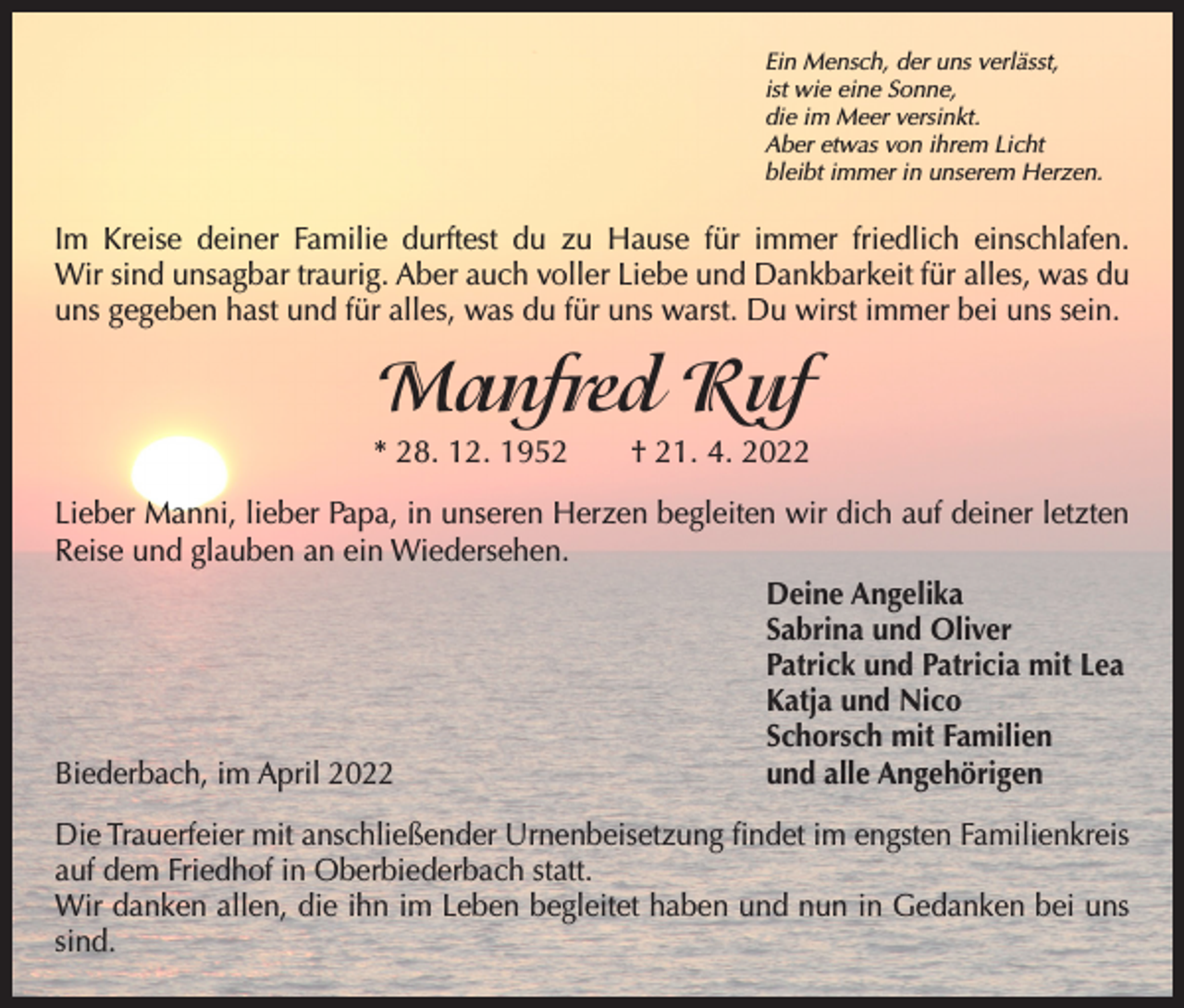 <p>Ein Mensch, der uns verlässt,<br />ist wie eine Sonne,<br />die im Meer versinkt.<br />Aber etwas von ihrem Licht<br />bleibt immer in unserem Herzen.</p><p>Im Kreise deiner Familie durftest du zu Hause für immer friedlich einschlafen.­<br />Wir sind unsagbar traurig. Aber auch voller Liebe und Dankbarkeit für alles, was du<br />uns gegeben hast und für alles, was du für uns warst. Du wirst immer bei uns sein.</p><p>Manfred Ruf<br />* 28. 12. 1952 † 21. 4. 2022<br />Lieber Manni, lieber Papa, in unseren Herzen begleiten wir dich auf deiner letzten<br />Reise und glauben an ein Wiedersehen.</p><p>Deine Angelika</p><p>Sabrina und Oliver</p><p>Patrick und Patricia mit Lea</p><p>Katja und Nico</p><p>Schorsch mit Familien<br />Biederbach, im April 2022<br />und alle Angehörigen<br />Die Trauerfeier mit anschließender Urnenbeisetzung findet im engsten Familienkreis<br />auf dem Friedhof in Oberbiederbach statt.<br />Wir danken allen, die ihn im Leben begleitet haben und nun in Gedanken bei uns<br />sind.</p>
