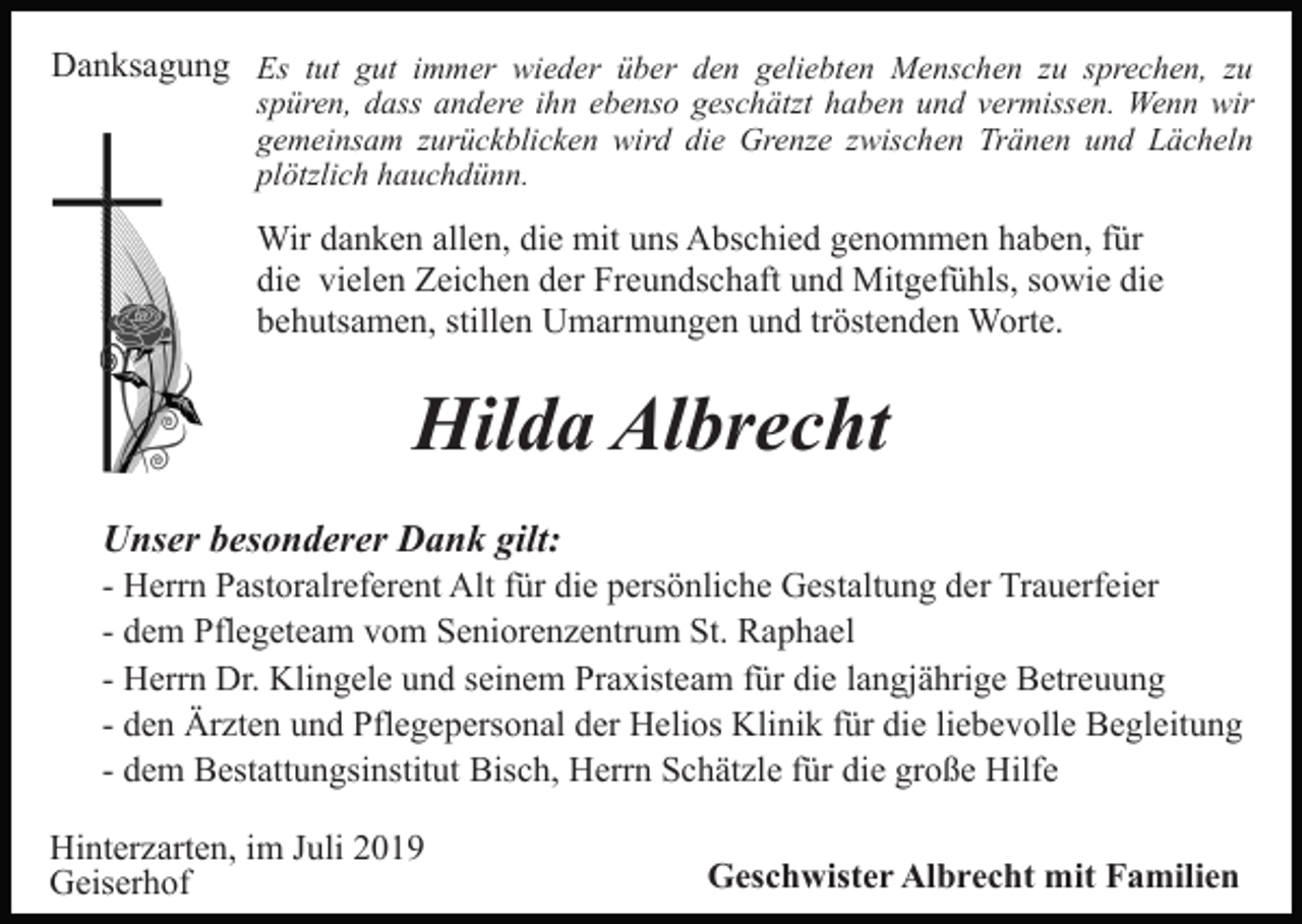 <p>Danksagung Es tut gut immer wieder über den geliebten Menschen zu sprechen, zu</p><p>spüren, dass andere ihn ebenso geschätzt haben und vermissen. Wenn wir<br />gemeinsam zurückblicken wird die Grenze zwischen Tränen und Lächeln<br />plötzlich hauchdünn.</p><p>Wir danken allen, die mit uns Abschied genommen haben, für<br />die vielen Zeichen der Freundschaft und Mitgefühls, sowie die<br />behutsamen, stillen Umarmungen und tröstenden Worte.</p><p>Hilda Albrecht<br />Unser besonderer Dank gilt:<br />- Herrn Pastoralreferent Alt für die persönliche Gestaltung der Trauerfeier<br />- dem Pflegeteam vom Seniorenzentrum St. Raphael<br />- Herrn Dr. Klingele und seinem Praxisteam für die langjährige Betreuung<br />- den Ärzten und Pflegepersonal der Helios Klinik für die liebevolle Begleitung<br />- dem Bestattungsinstitut Bisch, Herrn Schätzle für die große Hilfe<br />Hinterzarten, im Juli 2019<br />Geiserhof</p><p>Geschwister Albrecht mit Familien</p>