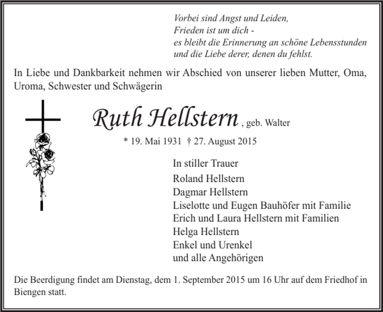 <p>Vorbei sind Angst und Leiden,<br />Frieden ist um dich es bleibt die Erinnerung an schöne Lebensstunden<br />und die Liebe derer, denen du fehlst.</p><p>In Liebe und Dankbarkeit nehmen wir Abschied von unserer lieben Mutter, Oma,<br />Uroma, Schwester und Schwägerin</p><p>Ruth Hellstern</p><p>, geb. Walter</p><p>* 19. Mai 1931 † 27. August 2015</p><p>In stiller Trauer<br />Roland Hellstern<br />Dagmar Hellstern<br />Liselotte und Eugen Bauhöfer mit Familie<br />Erich und Laura Hellstern mit Familien<br />Helga Hellstern<br />Enkel und Urenkel<br />und alle Angehörigen<br />Die Beerdigung findet am Dienstag, dem 1. September 2015 um 16 Uhr auf dem Friedhof in<br />Biengen statt.</p>