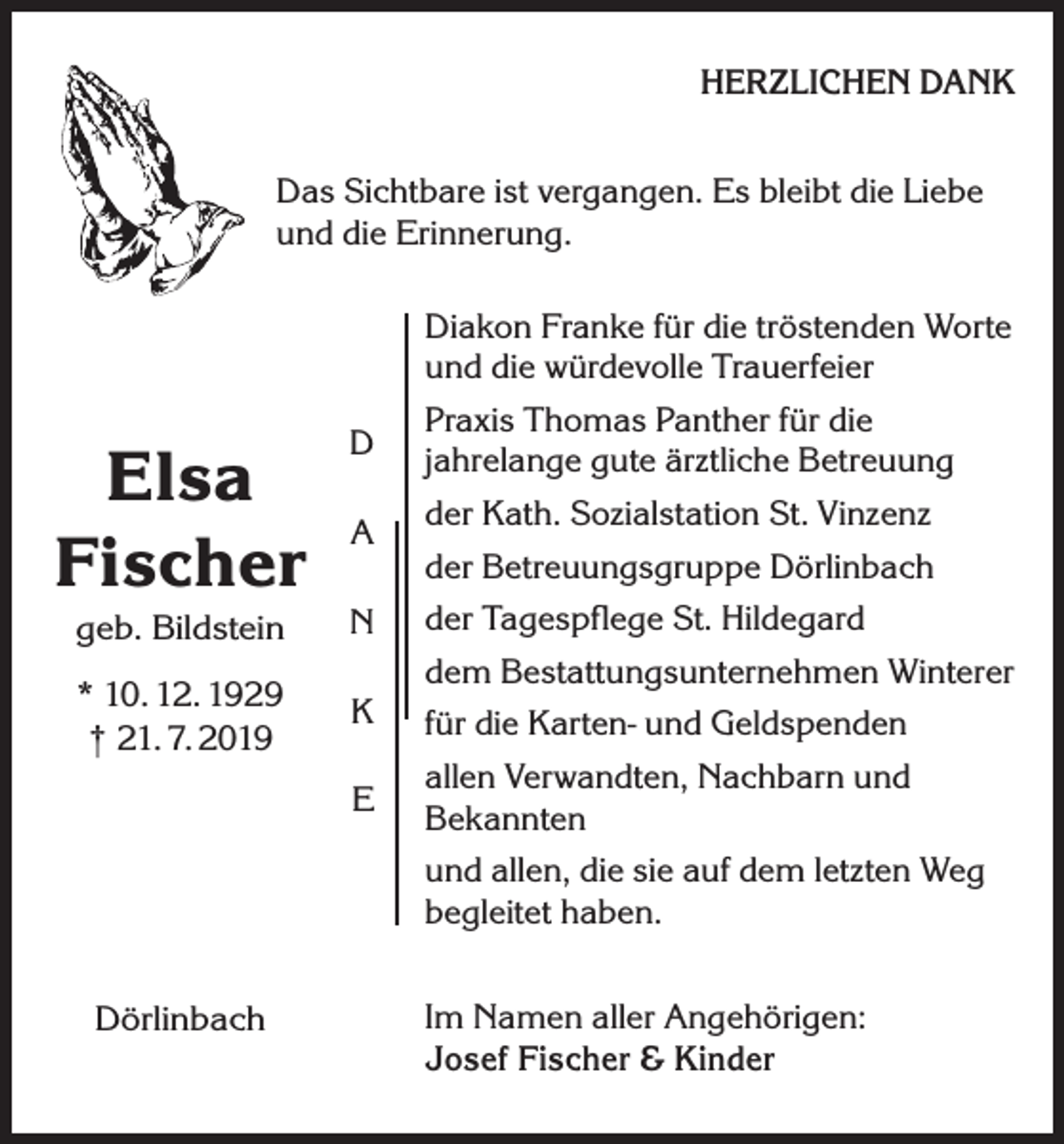 <p>HERZLICHEN DANK</p><p>Das Sichtbare ist vergangen. Es bleibt die Liebe<br />und die Erinnerung.</p><p>Elsa<br />Fischer</p><p>D<br />A</p><p>geb. Bildstein</p><p>N</p><p>* 10. 12. 1929<br />† 21. 7. 2019</p><p>K<br />E</p><p>Dörlinbach</p><p>Diakon Franke für die tröstenden Worte<br />und die würdevolle Trauerfeier<br />Praxis Thomas Panther für die<br />jahrelange gute ärztliche Betreuung<br />der Kath. Sozialstation St. Vinzenz<br />der Betreuungsgruppe Dörlinbach<br />der Tagespflege St. Hildegard<br />dem Bestattungsunternehmen Winterer<br />für die Karten- und Geldspenden<br />allen Verwandten, Nachbarn und<br />Bekannten<br />und allen, die sie auf dem letzten Weg<br />begleitet haben.<br />Im Namen aller Angehörigen:<br />Josef Fischer &amp; Kinder</p>