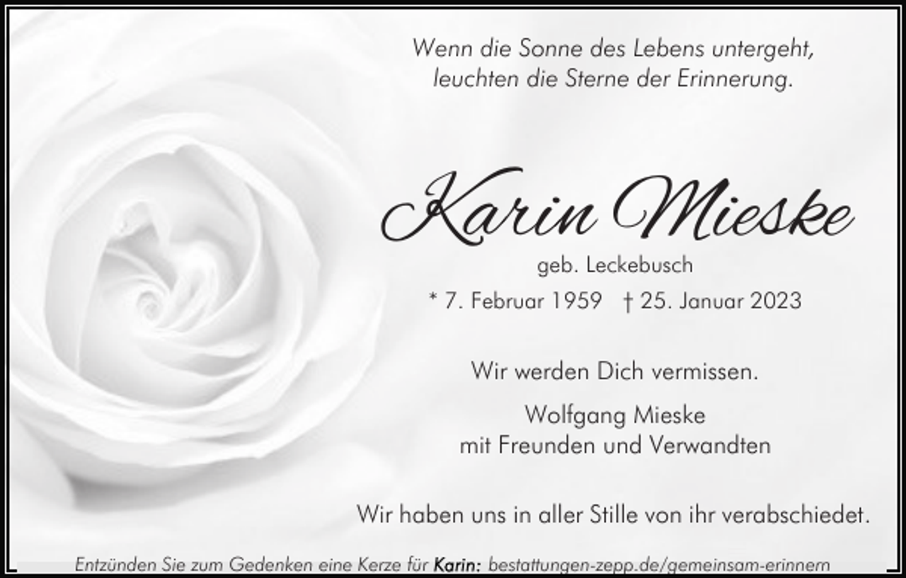 <p>Wenn die Sonne des Lebens untergeht,<br />leuchten die Sterne der Erinnerung.</p><p>Karin Mieske<br />geb. Leckebusch</p><p>* 7. Februar 1959 † 25. Januar 2023</p><p>Wir werden Dich vermissen.<br />Wolfgang Mieske<br />mit Freunden und Verwandten<br />Wir haben uns in aller Stille von ihr verabschiedet.<br />Entzünden Sie zum Gedenken eine Kerze für</p><p>bestattungen-zepp.de/gemeinsam-erinnern</p>