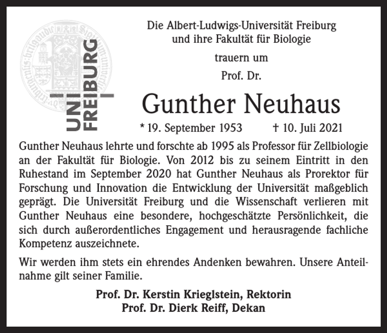 <p>Die Albert-Ludwigs-Universität Freiburg<br />und ihre Fakultät für Biologie<br />trauern um<br />Prof. Dr.</p><p>Gunther Neuhaus</p><p>* 19. September 1953<br />† 10. Juli 2021<br />Gunther Neuhaus lehrte und forschte ab 1995 als Professor für Zellbiologie<br />an der Fakultät für Biologie. Von 2012 bis zu seinem Eintritt in den<br />Ruhestand im September 2020 hat Gunther Neuhaus als Prorektor für<br />Forschung und Innovation die Entwicklung der Universität maßgeblich<br />geprägt. Die Universität Freiburg und die Wissenschaft verlieren mit<br />Gunther Neuhaus eine besondere, hochgeschätzte Persönlichkeit, die<br />sich durch außerordentliches Engagement und herausragende fachliche<br />Kompetenz auszeichnete.<br />Wir werden ihm stets ein ehrendes Andenken bewahren. Unsere Anteilnahme gilt seiner Familie.<br />Prof. Dr. Kerstin Krieglstein, Rektorin<br />Prof. Dr. Dierk Reiff, Dekan</p>