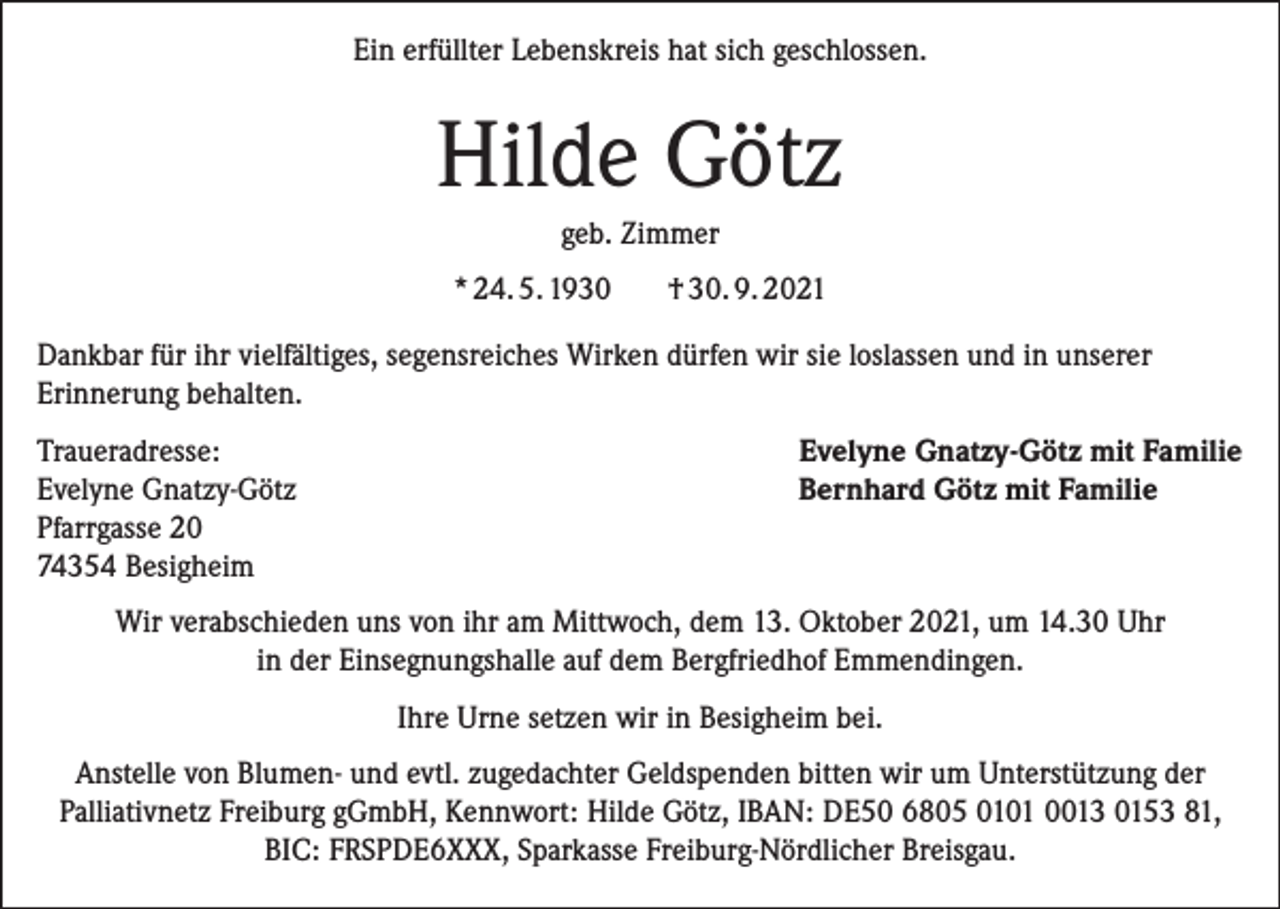 <p>Ein erfüllter Lebenskreis hat sich geschlossen.</p><p>Hilde Götz<br />geb. Zimmer<br />* 24. 5. 1930</p><p>† 30. 9. 2021</p><p>Dankbar für ihr vielfältiges, segensreiches Wirken dürfen wir sie loslassen und in unserer<br />Erinnerung behalten.<br />Traueradresse:<br />Evelyne Gnatzy-Götz<br />Pfarrgasse 20<br />74354 Besigheim</p><p>Evelyne Gnatzy-Götz mit Familie<br />Bernhard Götz mit Familie</p><p>Wir verabschieden uns von ihr am Mittwoch, dem 13. Oktober 2021, um 14.30 Uhr<br />in der Einsegnungshalle auf dem Bergfriedhof Emmendingen.<br />Ihre Urne setzen wir in Besigheim bei.<br />Anstelle von Blumen- und evtl. zugedachter Geldspenden bitten wir um Unterstützung der<br />Palliativnetz Freiburg gGmbH, Kennwort: Hilde Götz, IBAN: DE50 6805 0101 0013 0153 81,<br />BIC: FRSPDE6XXX, Sparkasse Freiburg-Nördlicher Breisgau.</p>