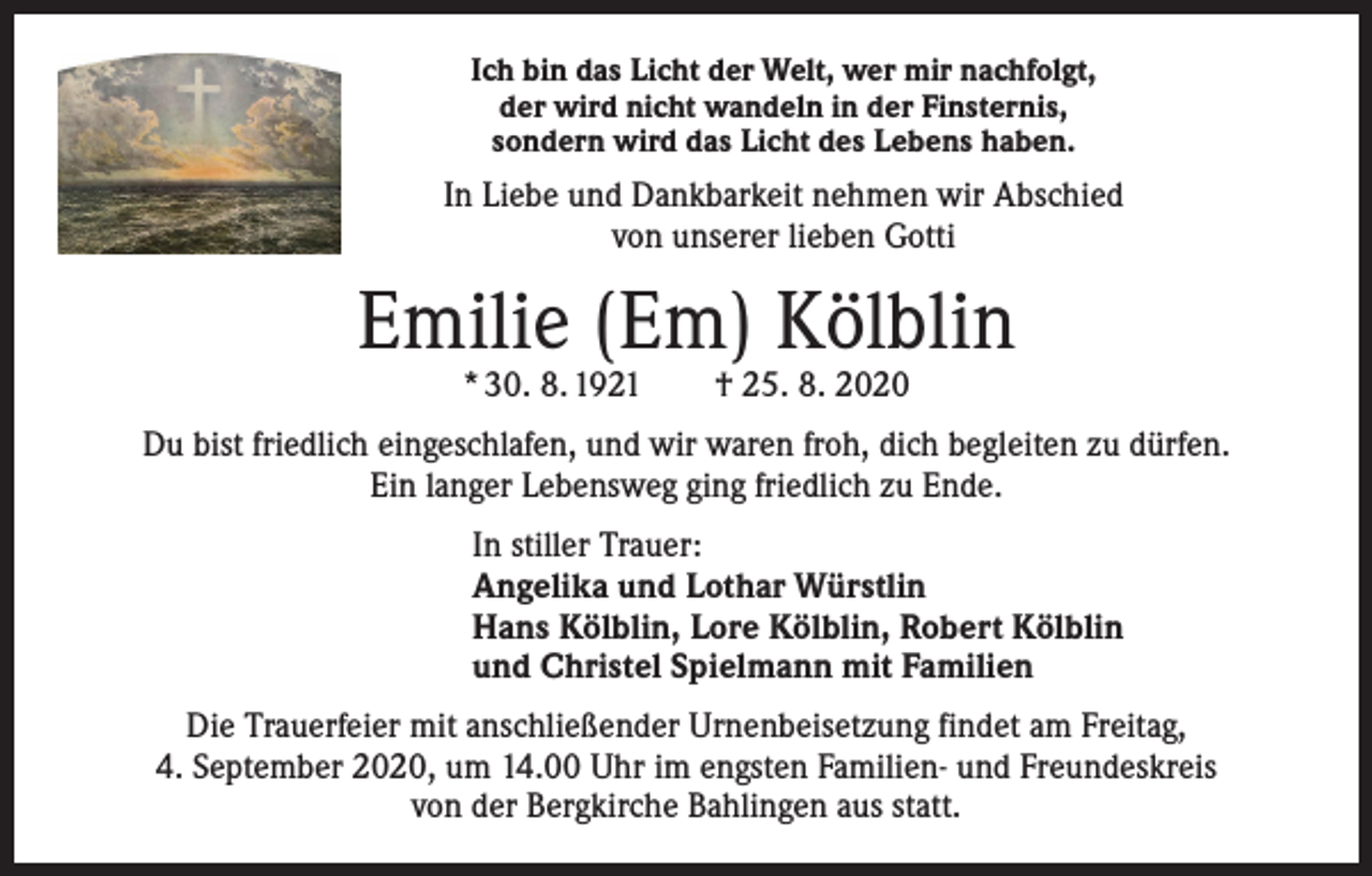 <p>Ich bin das Licht der Welt, wer mir nachfolgt,<br />der wird nicht wandeln in der Finsternis,<br />sondern wird das Licht des Lebens haben.</p><p>In Liebe und Dankbarkeit nehmen wir Abschied<br />von unserer lieben Gotti</p><p>Emilie (Em) Kölblin<br />* 30. 8. 1921 † 25. 8. 2020</p><p>Du bist friedlich eingeschlafen, und wir waren froh, dich begleiten zu dürfen.<br />Ein langer Lebensweg ging friedlich zu Ende.<br />In stiller Trauer:<br />Angelika und Lothar Würstlin<br />Hans Kölblin, Lore Kölblin, Robert Kölblin<br />und Christel Spielmann mit Familien<br />Die Trauerfeier mit anschließender Urnenbeisetzung findet am Freitag,<br />4. September 2020, um 14.00 Uhr im engsten Familien- und Freundeskreis<br />von der Bergkirche Bahlingen aus statt.</p>