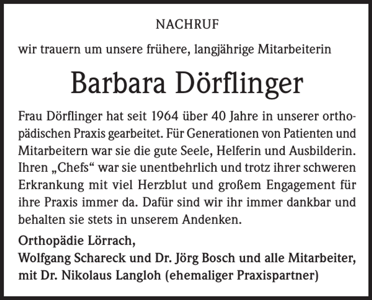 <p>NACHRUF<br />wir trauern um unsere frühere, langjährige Mitarbeiterin</p><p>Barbara Dörflinger<br />Frau Dörflinger hat seit 1964 über 40 Jahre in unserer orthopädischen Praxis gearbeitet. Für Generationen von Patienten und<br />Mitarbeitern war sie die gute Seele, Helferin und Ausbilderin.<br />Ihren „Chefs“ war sie unentbehrlich und trotz ihrer schweren<br />Erkrankung mit viel Herzblut und großem Engagement für<br />ihre Praxis immer da. Dafür sind wir ihr immer dankbar und<br />behalten sie stets in unserem Andenken.<br />Orthopädie Lörrach,<br />Wolfgang Schareck und Dr. Jörg Bosch und alle Mitarbeiter,<br />mit Dr. Nikolaus Langloh (ehemaliger Praxispartner)</p>