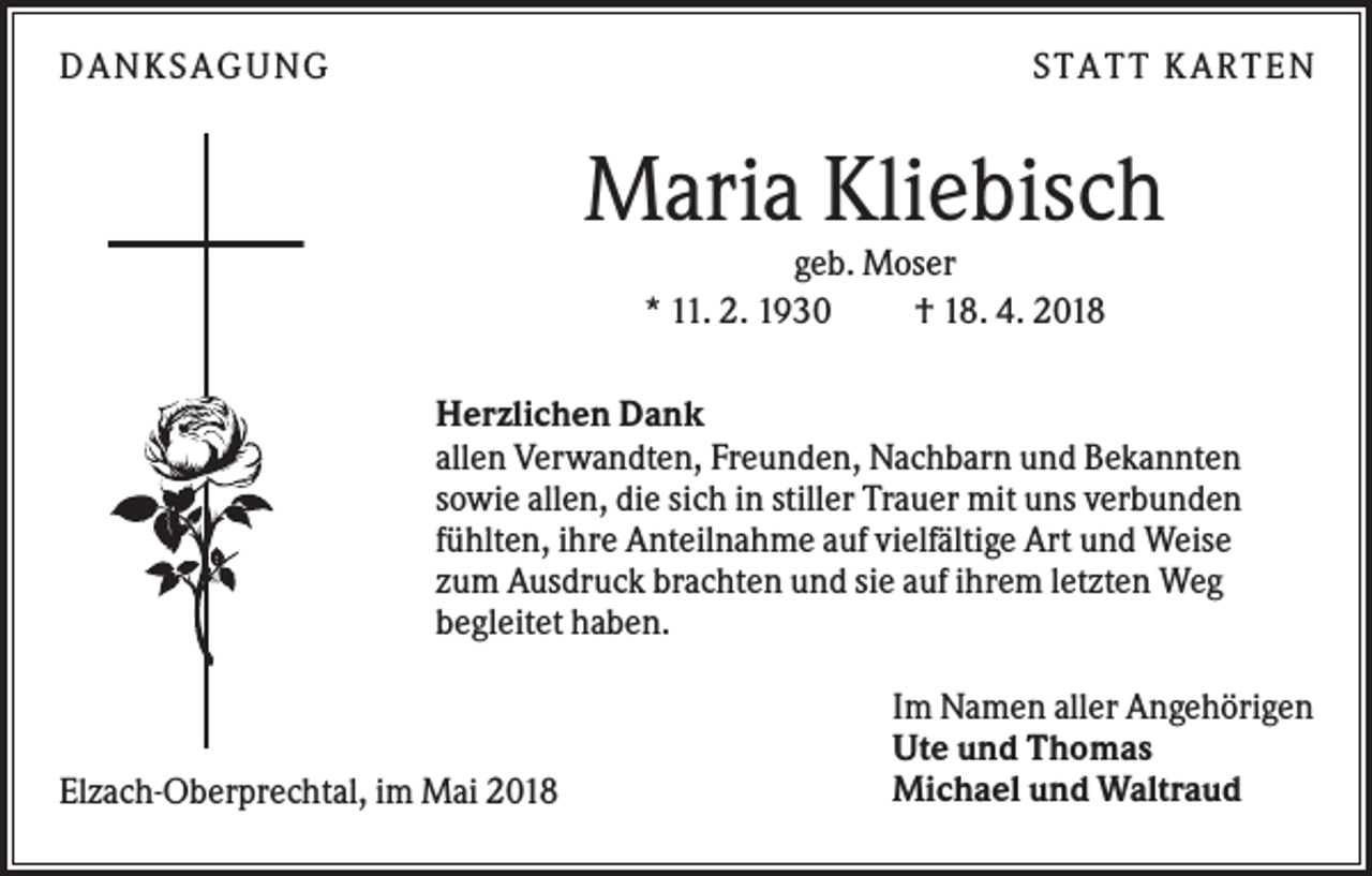 <p>DANKS AGUNG</p><p>S TATT KARTEN</p><p>Maria Kliebisch<br />geb. Moser<br />* 11. 2. 1930<br />† 18. 4. 2018<br />Herzlichen Dank<br />allen Verwandten, Freunden, Nachbarn und Bekannten<br />sowie allen, die sich in stiller Trauer mit uns verbunden<br />fühlten, ihre Anteilnahme auf vielfältige Art und Weise<br />zum Ausdruck brachten und sie auf ihrem letzten Weg<br />begleitet haben.</p><p>Elzach-Oberprechtal, im Mai 2018</p><p>Im Namen aller Angehörigen<br />Ute und Thomas<br />Michael und Waltraud</p>