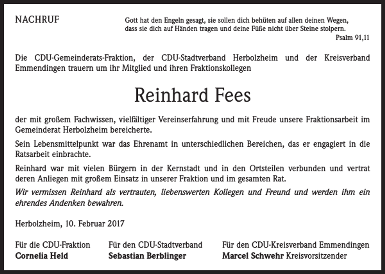 <p>NACHRUF</p><p>G<br />ott hat den Engeln gesagt, sie sollen dich behüten auf allen deinen Wegen,<br />dass sie dich auf Händen tragen und deine Füße nicht über Steine stolpern.<br />Psalm 91,11</p><p>Die CDU-Gemeinderats-Fraktion, der CDU-Stadtverband Herbolz­heim und der Kreisverband<br />­ mmendingen trauern um ihr Mitglied und ihren Fraktionskollegen<br />E</p><p>Reinhard Fees<br />der mit großem Fachwissen, vielfältiger Vereinserfahrung und mit Freude unsere Fraktionsarbeit im<br />Gemeinderat Herbolzheim bereicherte.<br />Sein Lebensmittelpunkt war das Ehrenamt in unterschiedlichen Bereichen, das er engagiert in die<br />Ratsarbeit einbrachte.<br />Reinhard war mit vielen Bürgern in der Kernstadt und in den Ortsteilen verbunden und vertrat<br />deren Anliegen mit großem Einsatz in unserer Fraktion und im gesamten Rat.<br />Wir vermissen Reinhard als vertrauten, liebenswerten K<br />­ ollegen und Freund und werden ihm ein<br />­ehrendes Andenken ­bewahren.<br />Herbolzheim, 10. Februar 2017<br />Für die CDU-Fraktion<br />Cornelia Held</p><p>Für den CDU-Stadtverband<br />Sebastian Berblinger</p><p>Für den CDU-Kreisverband Emmendingen<br />Marcel Schwehr Kreisvorsitzender</p>