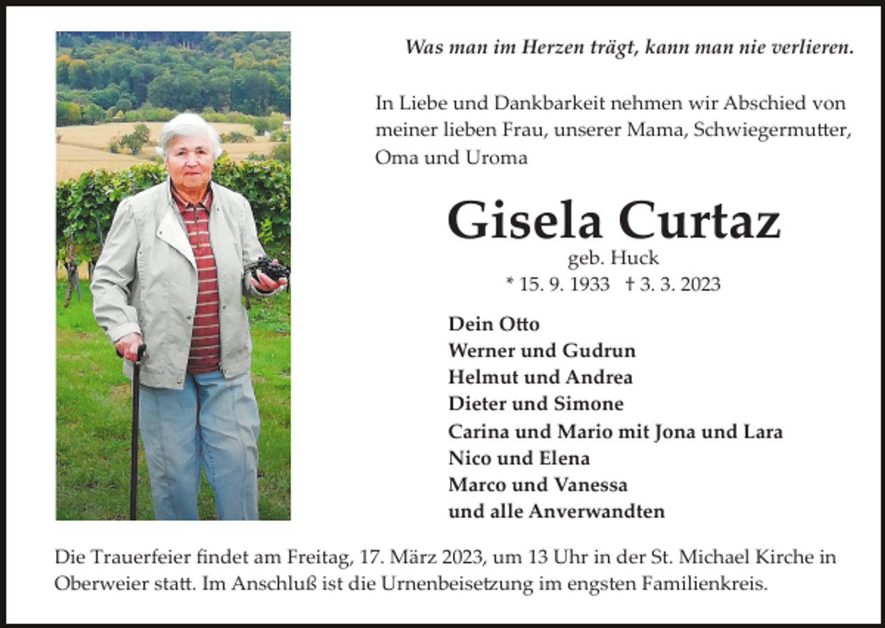 <p>Was man im Herzen trägt, kann man nie verlieren.<br />In Liebe und Dankbarkeit nehmen wir Abschied von<br />meiner lieben Frau, unserer Mama, Schwiegermutter,<br />Oma und Uroma</p><p>Gisela Curtaz<br />geb. Huck<br />* 15. 9. 1933 † 3. 3. 2023<br />Dein Otto<br />Werner und Gudrun<br />Helmut und Andrea<br />Dieter und Simone<br />Carina und Mario mit Jona und Lara<br />Nico und Elena<br />Marco und Vanessa<br />und alle Anverwandten<br />Die Trauerfeier ﬁndet am Freitag, 17. März 2023, um 13 Uhr in der St. Michael Kirche in<br />Oberweier statt. Im Anschluß ist die Urnenbeisetzung im engsten Familienkreis.</p>