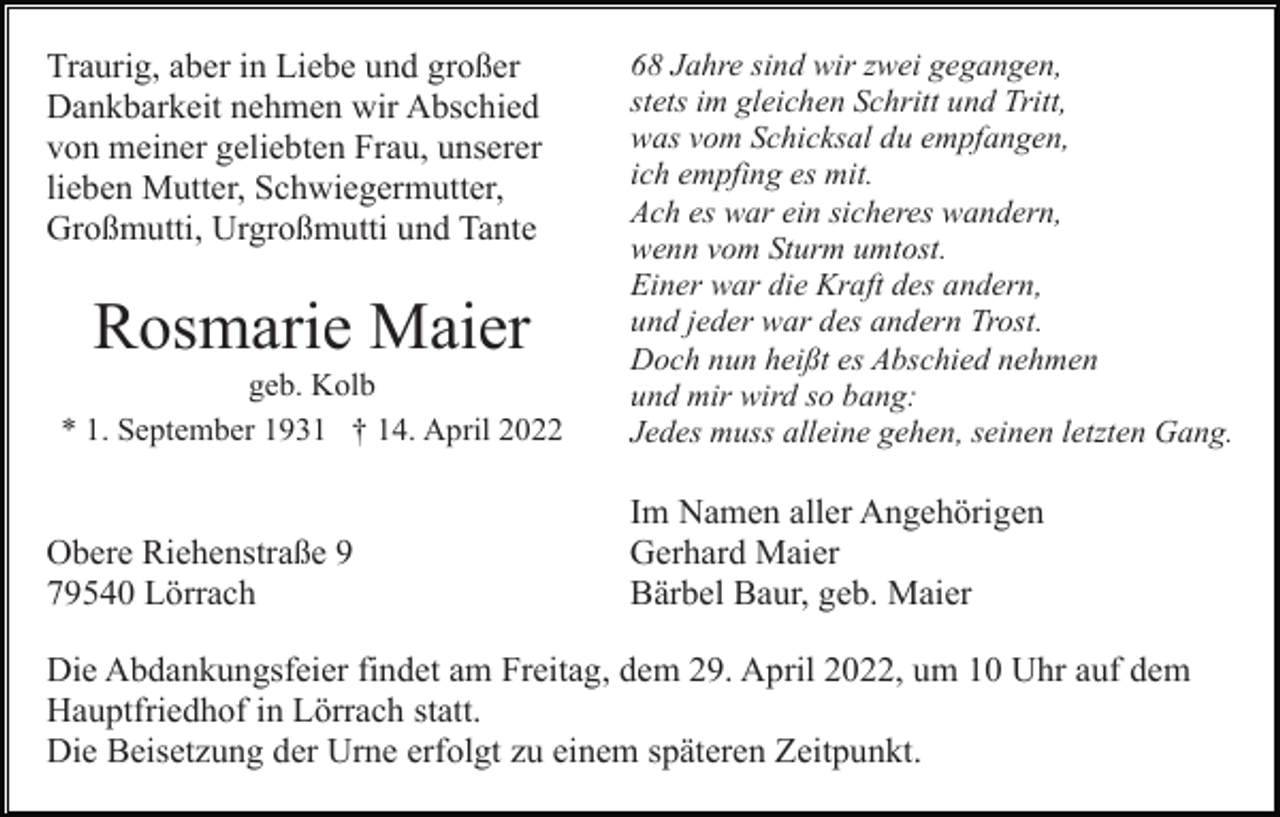 <p>Traurig, aber in Liebe und großer<br />Dankbarkeit nehmen wir Abschied<br />von meiner geliebten Frau, unserer<br />lieben Mutter, Schwiegermutter,<br />Großmutti, Urgroßmutti und Tante</p><p>Rosmarie Maier<br />geb. Kolb<br />* 1. September 1931 † 14. April 2022</p><p>Obere Riehenstraße 9<br />79540 Lörrach</p><p>68 Jahre sind wir zwei gegangen,<br />stets im gleichen Schritt und Tritt,<br />was vom Schicksal du empfangen,<br />ich empfing es mit.<br />Ach es war ein sicheres wandern,<br />wenn vom Sturm umtost.<br />Einer war die Kraft des andern,<br />und jeder war des andern Trost.<br />Doch nun heißt es Abschied nehmen<br />und mir wird so bang:<br />Jedes muss alleine gehen, seinen letzten Gang.</p><p>Im Namen aller Angehörigen<br />Gerhard Maier<br />Bärbel Baur, geb. Maier</p><p>Die Abdankungsfeier findet am Freitag, dem 29. April 2022, um 10 Uhr auf dem<br />Hauptfriedhof in Lörrach statt.<br />Die Beisetzung der Urne erfolgt zu einem späteren Zeitpunkt.</p>