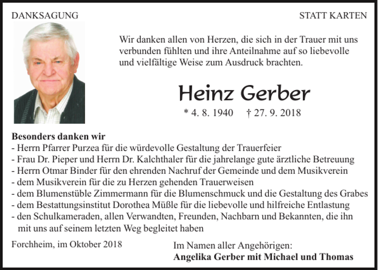 <p>DANKSAGUNG</p><p>STATT KARTEN</p><p>Wir danken allen von Herzen, die sich in der Trauer mit uns<br />verbunden fühlten und ihre Anteilnahme auf so liebevolle<br />und vielfältige Weise zum Ausdruck brachten.</p><p>Heinz Gerber<br />* 4. 8. 1940</p><p>† 27. 9. 2018</p><p>Besonders danken wir<br />- Herrn Pfarrer Purzea für die würdevolle Gestaltung der Trauerfeier<br />- Frau Dr. Pieper und Herrn Dr. Kalchthaler für die jahrelange gute ärztliche Betreuung<br />- Herrn Otmar Binder für den ehrenden Nachruf der Gemeinde und dem Musikverein<br />- dem Musikverein für die zu Herzen gehenden Trauerweisen<br />- dem Blumenstüble Zimmermann für die Blumenschmuck und die Gestaltung des Grabes<br />- dem Bestattungsinstitut Dorothea Müßle für die liebevolle und hilfreiche Entlastung<br />- den Schulkameraden, allen Verwandten, Freunden, Nachbarn und Bekannten, die ihn<br />mit uns auf seinem letzten Weg begleitet haben<br />Forchheim, im Oktober 2018</p><p>Im Namen aller Angehörigen:<br />Angelika Gerber mit Michael und Thomas</p>