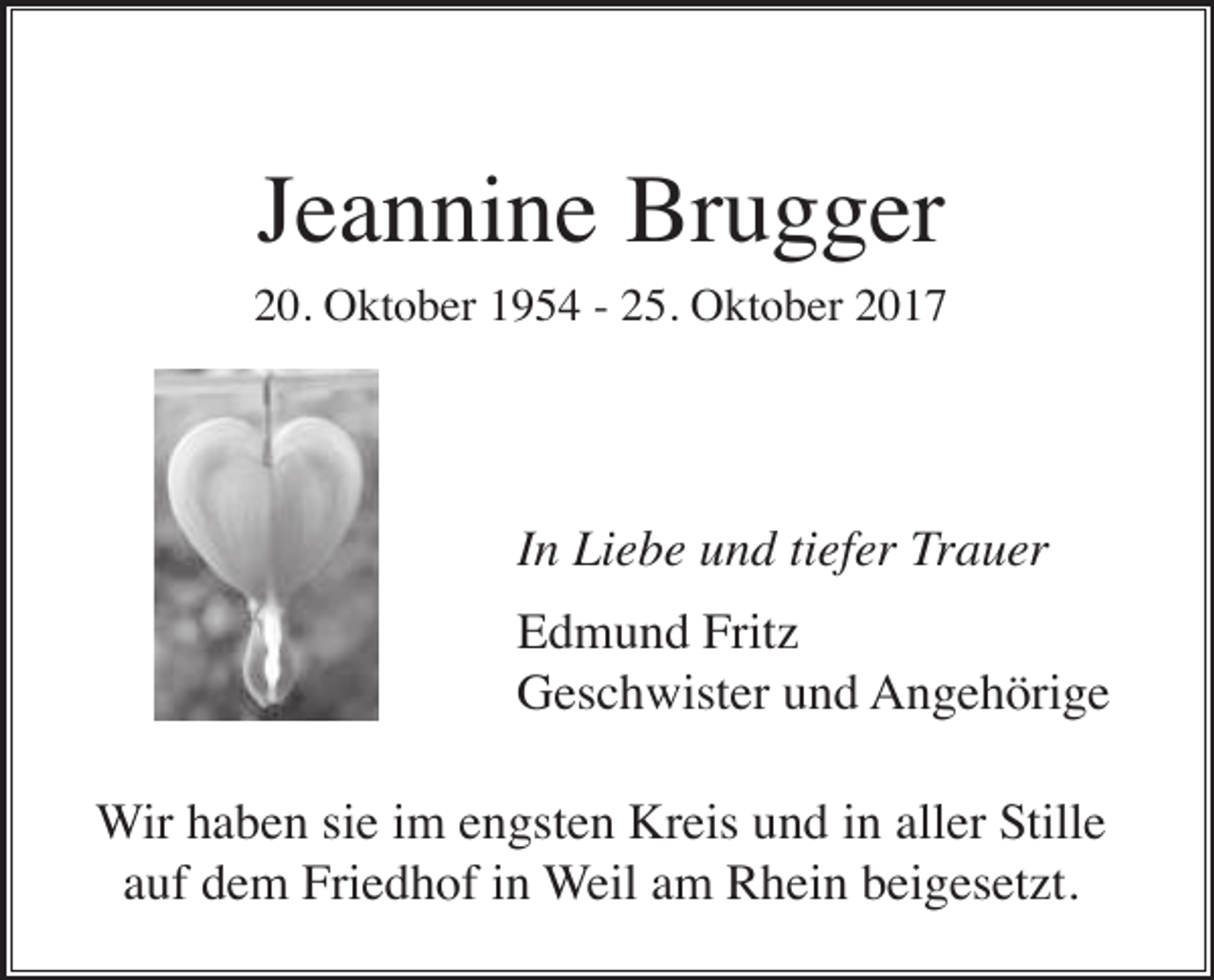 <p>Jeannine Brugger<br />20. Oktober 1954 - 25. Oktober 2017</p><p>In Liebe und tiefer Trauer<br />Edmund Fritz<br />Geschwister und Angehörige<br />Wir haben sie im engsten Kreis und in aller Stille<br />auf dem Friedhof in Weil am Rhein beigesetzt.</p>