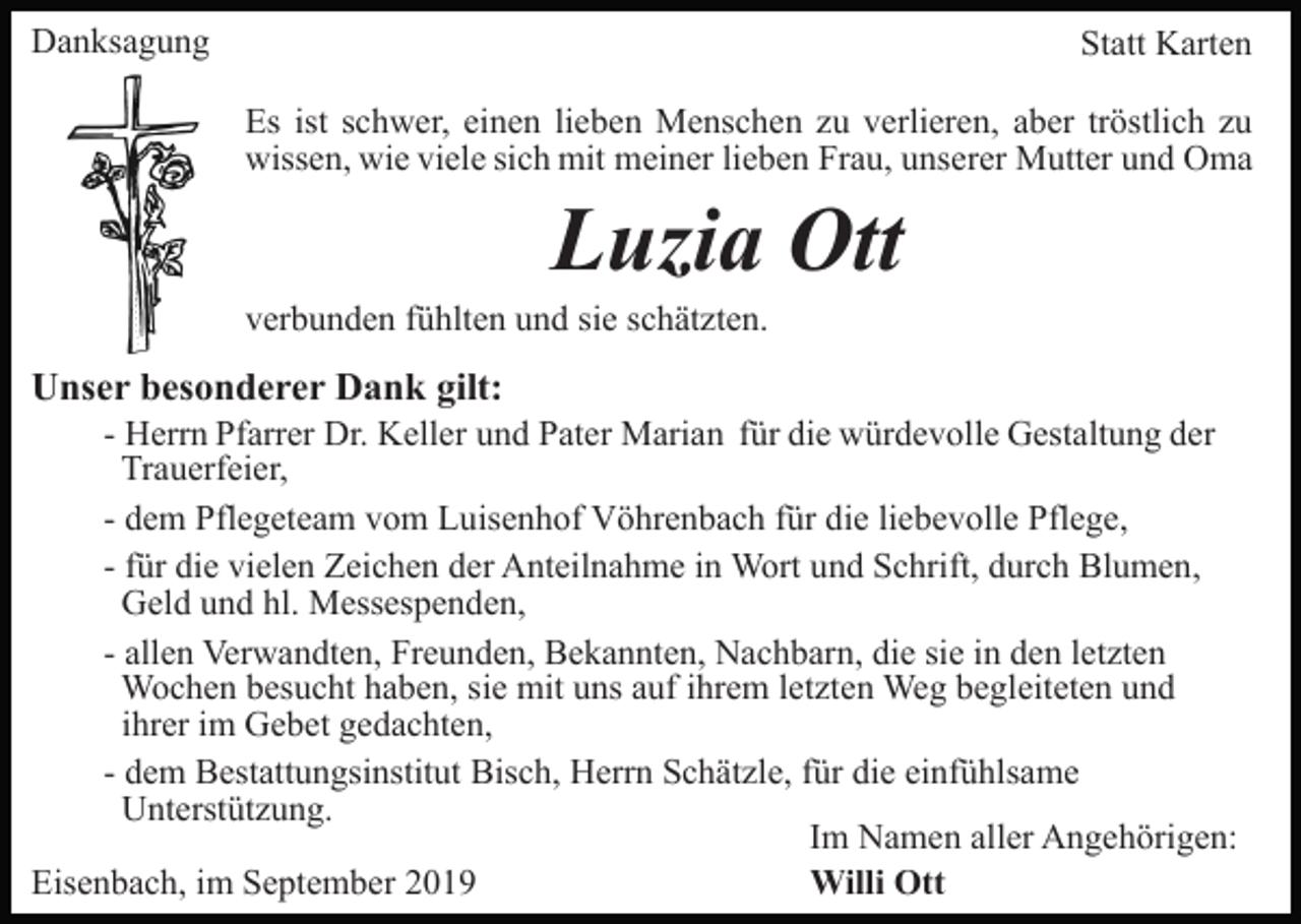 <p>Danksagung</p><p>Statt Karten<br />Es ist schwer, einen lieben Menschen zu verlieren, aber tröstlich zu<br />wissen, wie viele sich mit meiner lieben Frau, unserer Mutter und Oma</p><p>Luzia Ott<br />verbunden fühlten und sie schätzten.</p><p>Unser besonderer Dank gilt:<br />- Herrn Pfarrer Dr. Keller und Pater Marian für die würdevolle Gestaltung der<br />Trauerfeier,<br />- dem Pflegeteam vom Luisenhof Vöhrenbach für die liebevolle Pflege,<br />- für die vielen Zeichen der Anteilnahme in Wort und Schrift, durch Blumen,<br />Geld und hl. Messespenden,<br />- allen Verwandten, Freunden, Bekannten, Nachbarn, die sie in den letzten<br />Wochen besucht haben, sie mit uns auf ihrem letzten Weg begleiteten und<br />ihrer im Gebet gedachten,<br />- dem Bestattungsinstitut Bisch, Herrn Schätzle, für die einfühlsame<br />Unterstützung.<br />Im Namen aller Angehörigen:<br />Willi Ott<br />Eisenbach, im September 2019</p>
