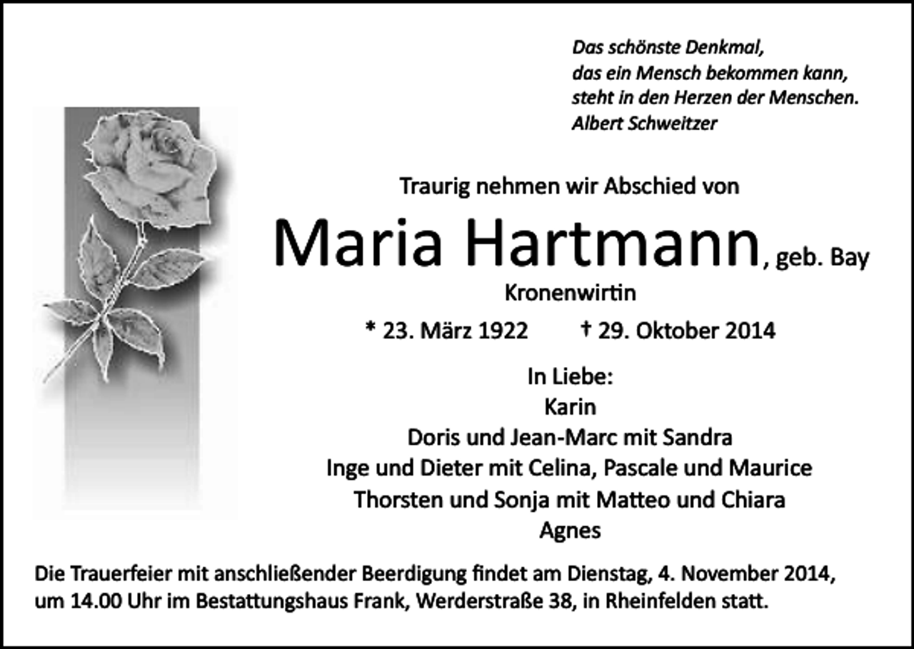 <p>Das schönste Denkmal,<br />das ein Mensch bekommen kann,<br />steht in den Herzen der Menschen.<br />Albert Schweitzer</p><p>Traurig nehmen wir Abschied von</p><p>Maria Hartmann</p><p>, geb. Bay</p><p>Kronenwir�n<br />* 23. März 1922</p><p>† 29. Oktober 2014</p><p>In Liebe:<br />Karin<br />Doris und Jean­Marc mit Sandra<br />Inge und Dieter mit Celina, Pascale und Maurice<br />Thorsten und Sonja mit Ma�eo und Chiara<br />Agnes<br />Die Trauerfeier mit anschließender Beerdigung ﬁndet am Dienstag, 4. November 2014,<br />um 14.00 Uhr im Besta�ungshaus Frank, Werderstraße 38, in Rheinfelden sta�.</p>