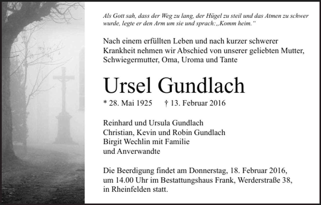 <p>Als Gott sah, dass der Weg zu lang, der Hügel zu steil und das Atmen zu schwer<br />wurde, legte er den Arm um sie und sprach:„Komm heim.“</p><p>Nach einem erfüllten Leben und nach kurzer schwerer<br />Krankheit nehmen wir Abschied von unserer geliebten Mutter,<br />Schwiegermutter, Oma, Uroma und Tante</p><p>Ursel Gundlach<br />* 28. Mai 1925</p><p>† 13. Februar 2016</p><p>Reinhard und Ursula Gundlach<br />Christian, Kevin und Robin Gundlach<br />Birgit Wechlin mit Familie<br />und Anverwandte<br />Die Beerdigung findet am Donnerstag, 18. Februar 2016,<br />um 14.00 Uhr im Bestattungshaus Frank, Werderstraße 38,<br />in Rheinfelden statt.</p>
