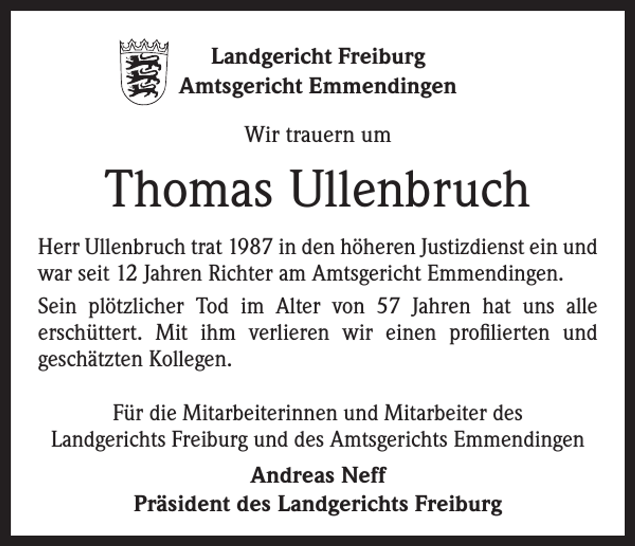<p>Landgericht Freiburg<br />Amtsgericht Emmendingen<br />Wir trauern um</p><p>Thomas Ullenbruch<br />Herr Ullenbruch trat 1987 in den höheren Justizdienst ein und<br />war seit 12 Jahren Richter am Amtsgericht Emmendingen.<br />Sein plötzlicher Tod im Alter von 57 Jahren hat uns alle<br />erschüttert. Mit ihm verlieren wir einen profilierten und<br />geschätzten Kollegen.<br />Für die Mitarbeiterinnen und Mitarbeiter des<br />Landgerichts Freiburg und des Amtsgerichts Emmendingen<br />Andreas Neff<br />Präsident des Landgerichts Freiburg</p>