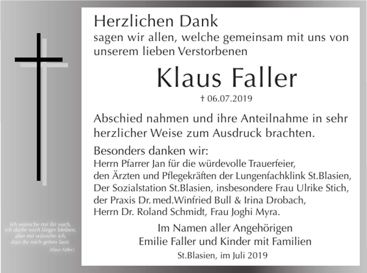 <p>Herzlichen Dank<br />sagen wir allen, welche gemeinsam mit uns von<br />unserem lieben Verstorbenen</p><p>Klaus Faller<br />† 06.07.2019</p><p>Abschied nahmen und ihre Anteilnahme in sehr<br />herzlicher Weise zum Ausdruck brachten.<br />Besonders danken wir:<br />Herrn Pfarrer Jan für die würdevolle Trauerfeier,<br />den Ärzten und Pflegekräften der Lungenfachklink St.Blasien,<br />Der Sozialstation St.Blasien, insbesondere Frau Ulrike Stich,<br />der Praxis Dr. med.Winfried Bull &amp; Irina Drobach,<br />Herrn Dr. Roland Schmidt, Frau Joghi Myra.<br />Ich wünsche mir für euch,<br />ich dürfte noch länger bleiben,<br />aber mir wünsche ich,<br />dass ihr mich gehen lasst.<br />(Klaus Faller)</p><p>Im Namen aller Angehörigen<br />Emilie Faller und Kinder mit Familien<br />St.Blasien, im Juli 2019</p>