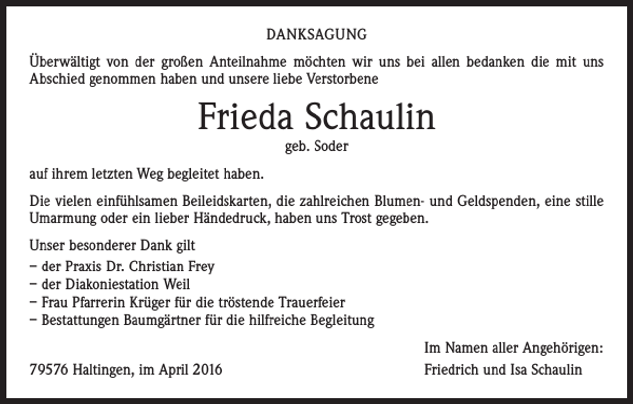 <p>DANKSAGUNG<br />Überwältigt von der großen Anteilnahme möchten wir uns bei allen bedanken die mit uns<br />Abschied genommen haben und unsere liebe Verstorbene</p><p>Frieda Schaulin<br />geb. Soder</p><p>auf ihrem letzten Weg begleitet haben.<br />Die vielen einfühlsamen Beileidskarten, die zahlreichen Blumen- und Geldspenden, eine stille<br />Umarmung oder ein lieber Händedruck, haben uns Trost gegeben.<br />Unser besonderer Dank gilt<br />– der Praxis Dr. Christian Frey<br />– der Diakoniestation Weil<br />– Frau Pfarrerin Krüger für die tröstende Trauerfeier<br />– Bestattungen Baumgärtner für die hilfreiche Begleitung</p><p>79576 Haltingen, im April 2016</p><p>Im Namen aller Angehörigen:<br />Friedrich und Isa Schaulin</p>