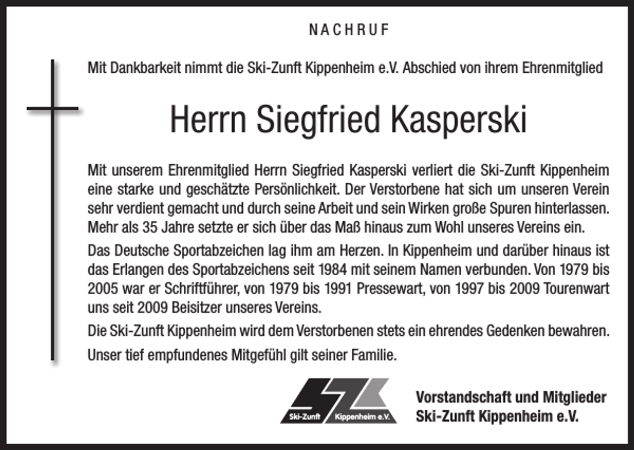 <p>NACHRUF<br />Mit Dankbarkeit nimmt die Ski-Zunft Kippenheim e.V. Abschied von ihrem Ehrenmitglied</p><p>Herrn Siegfried Kasperski<br />Mit unserem Ehrenmitglied Herrn Siegfried Kasperski verliert die Ski-Zunft Kippenheim<br />eine starke und geschätzte Persönlichkeit. Der Verstorbene hat sich um unseren Verein<br />sehr verdient gemacht und durch seine Arbeit und sein Wirken große Spuren hinterlassen.<br />Mehr als 35 Jahre setzte er sich über das Maß hinaus zum Wohl unseres Vereins ein.<br />Das Deutsche Sportabzeichen lag ihm am Herzen. In Kippenheim und darüber hinaus ist<br />das Erlangen des Sportabzeichens seit 1984 mit seinem Namen verbunden. Von 1979 bis<br />2005 war er Schriftführer, von 1979 bis 1991 Pressewart, von 1997 bis 2009 Tourenwart<br />uns seit 2009 Beisitzer unseres Vereins.<br />Die Ski-Zunft Kippenheim wird dem Verstorbenen stets ein ehrendes Gedenken bewahren.<br />Unser tief empfundenes Mitgefühl gilt seiner Familie.</p><p>Ski-Zunft</p><p>Kippenheim e.V.</p><p>Vorstandschaft und Mitglieder<br />Ski-Zunft Kippenheim e.V.</p>